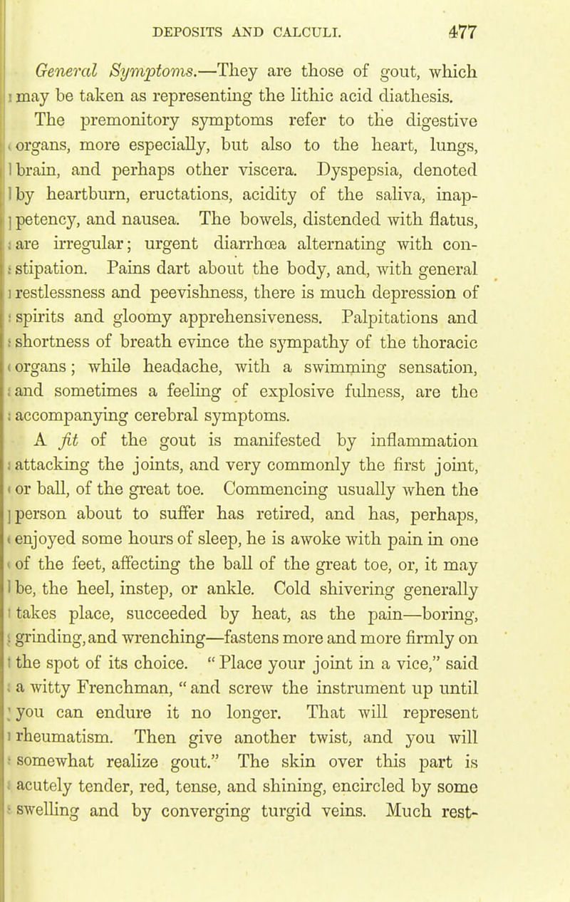 General Symptoms.—They are those of gout, which may be taken as representmg the Hthic acid diathesis. The premonitory symptoms refer to the digestive organs, more especially, but also to the heart, lungs, brain, and perhaps other viscera. Dyspepsia, denoted by heartburn, eructations, acidity of the saliva, inap- petency, and nausea. The bowels, distended with flatus, are irregular; urgent diarrhoea alternating with con- stipation. Pains dart about the body, and, with general restlessness and peevishness, there is much depression of spirits and gloomy apprehensiveness. Palpitations and shortness of breath evince the sympathy of the thoracic organs; while headache, with a swimming sensation, iand sometimes a feeling of explosive fulness, are the ; accompanying cerebral sjmaptoms. A fit of the gout is manifested by inflammation 1 attacking the joints, and very commonly the first joint, (or ball, of the great toe. Commencing usually when the I person about to suffer has retired, and has, perhaps, I enjoyed some hours of sleep, he is awoke with pain in one * of the feet, affecting the ball of the great toe, or, it may 1 be, the heel, instep, or ankle. Cold shivering generally I takes place, succeeded by heat, as the pain—boring, I grinding, and wrenching—fastens more and more firmly on t the spot of its choice.  Place your joint in a vice, said I a witty Frenchman,  and screw the instrument up until ; you can endure it no longer. That will represent 1 rheumatism. Then give another twist, and you will i somewhat realize gout. The skin over this part is i acutely tender, red, tense, and shining, encircled by some isweUing and by converging turgid veins. Much rest-