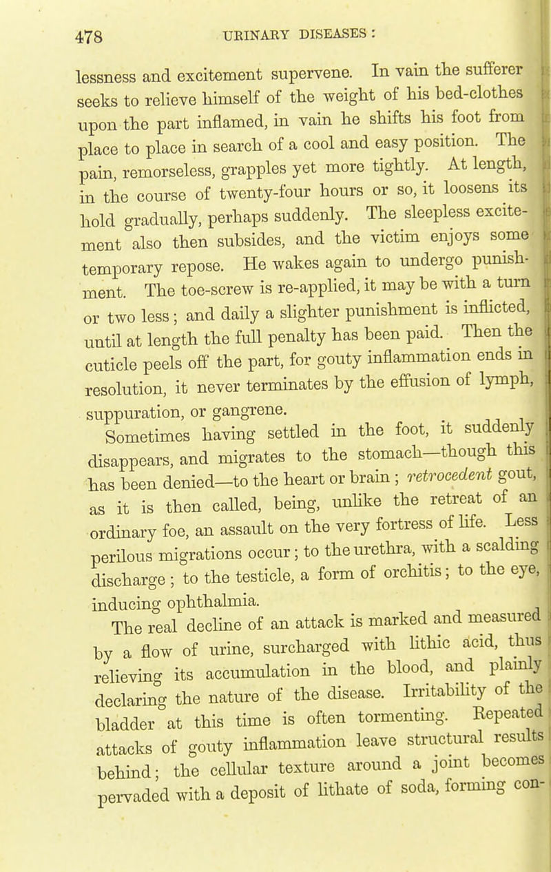 lessness and excitement supervene. In vain tlie sufferer seeks to relieve himself of the weight of his hed-clothes upon the part inflamed, in vain he shifts his foot from place to place in search of a cool and easy position. The pain, remorseless, grapples yet more tightly. At length, m the course of twenty-four hours or so, it loosens its hold graduaUy, perhaps suddenly. The sleepless excite- ment also then subsides, and the victim enjoys some temporary repose. He wakes again to undergo punish- ment. The toe-screw is re-applied, it may be with a tm-n or two less; and daily a slighter punishment is inflicted, until at length the full penalty has been paid. Then the cuticle peels off the part, for gouty inflammation ends m resolution, it never terminates by the effusion of lymph, . suppuration, or gangrene. Sometimes having settled m the foot, it suddenly disappears, and migrates to the stomach-though this has been denied—to the heart or brain ; o^etrocedent gout, as it is then called, being, unhke the retreat of an ordinary foe, an assault on the very fortress of hfe. Less perilous migrations occur; to the urethra, with a scaldmg discharge ; to the testicle, a form of orchitis; to the eye. inducing ophthalmia. The real decline of an attack is marked and measured by a flow of urine, surcharged with Uthic acid, thus relieving its accumulation in the blood, and plainly declaring the nature of the disease. Irritabihty of the I bladder at this time is often tormenting. Kepeatedj attacks of gouty inflammation leave structural results I behind; the ceUular texture around a jomt becomes, pervaded with a deposit of hthate of soda, forming con-