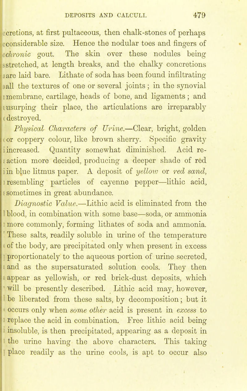 cretions, at first pultaceous, then chalk-stones of perhaps considerable size. Hence the nodular toes and fingers of chronic gout. The skin over these nodules being -stretched, at length breaks, and the chalky concretions are laid bare. Lithate of soda has been found infiltrating all the textures of one or several joints ; in the synovial membrane, cartilage, heads of bone, and hgaments ; and usurping their place, the articulations are hreparably destroyed. Physiccd Characters of Urine.—Clear, bright, golden or coppery colour, Hke brown sherry. Specific gravity increased. Quantity somewhat diminished. Acid re- action more decided, producing a deeper shade of red i in blue Utmus paper. A deposit of yelloiv or recZ sand, 1 resembling particles of cayenne pepper—Hthic acid, ; sometimes in great abundance. Diagnostic Value.—Lithic acid is eliminated from the 1 blood, in combination with some base—soda, or ammonia • more commonly, forming lithates of soda and ammonia. ' These salts, readily soluble in urine of the temperature 1 of the body, are precipitated only when present in excess 1 proportionately to the aqueous portion of urine secreted, i and as the supersaturated solution cools. They then I appear as yellowish, or red brick-dust deposits, which ' wiU be presently described. Lithic acid may, however, 1 be hberated from these salts, by decomposition • but it 1 occurs only when some other acid is present in excess to 1 replace the acid in combination. Free lithic acid being i insoluble, is then precipitated, appearing as a deposit in 1 the urine having the above characters. This taking I place readily as the urine cools, is apt to occur also