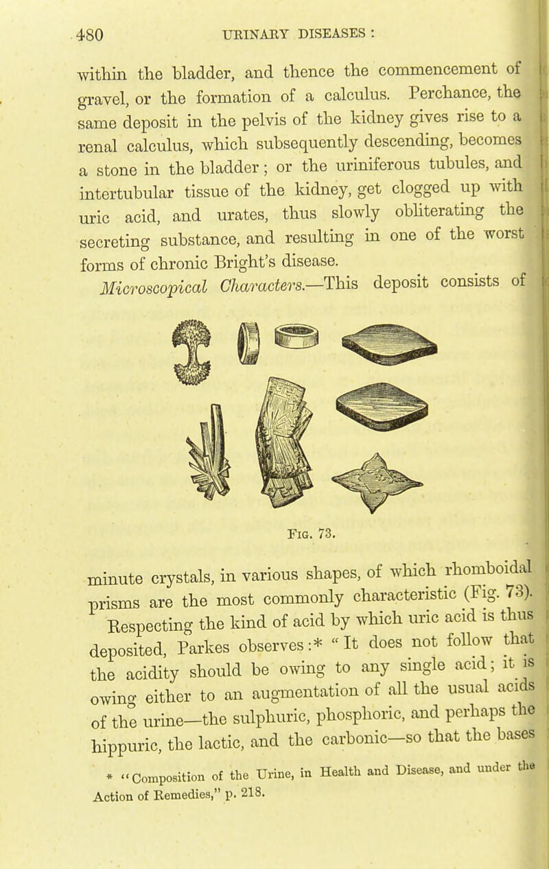 I within the bladder, and thence the commencement of gravel, or the formation of a calculus. Perchance, the same deposit in the pelvis of the kidney gives rise to a renal calculus, which subsequently descending, becomes a stone in the bladder; or the uriniferous tubules, and intertubular tissue of the kidney, get clogged up Avith uric acid, and urates, thus slowly obhterating the secreting substance, and resulting in one of the worst forms of chronic Bright's disease. 3EcTOscopical Characters.—This deposit consists of Fig. 73. minute crystals, in various shapes, of which rhomboidal prisms are the most commonly characteristic (Fig. 73). Respecting the kind of acid by which uric acid is thus deposited, Parkes observes:* It does not follow that the acidity should be owing to any single acid; it is owin- either to an augmentation of all the usual acids of the urine-the sulphuric, phosphoric, and perhaps the hippuric, the lactic, and the carbonic-so that the bases * -Composition of the Urine, in Health and Disease, and under U« Action of Kemedies, p. 218. I