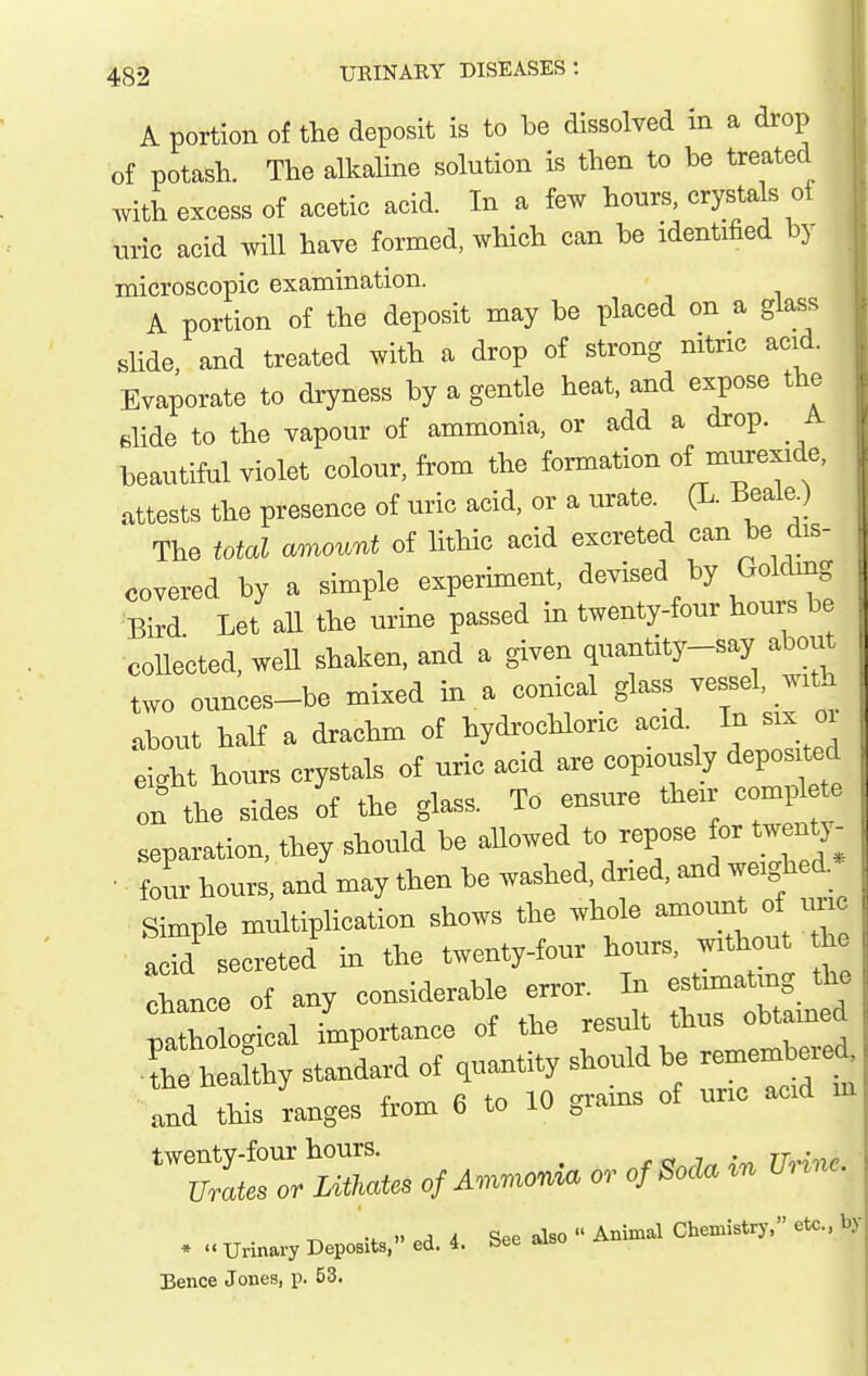 A portion of the deposit is to be dissolved in a drop of potash. The alkaHne solution is then to be treated ,vith excess of acetic acid In a few hours, crystals ot uric acid will have formed which cam be identified by microscopic examination. A portion of the deposit may be placed on a glass slide and treated with a drop of strong nitric acid. Evaporate to dryness by a gentle heat, and expose the dide to the vapour of ammonia, or add a drop. A beautiful violet colour, from the formation of murex.de, attests the presence of uric acid, or a urate. (L. Beale.) The total mumnt of lithic acid excreted can be dis- covered hy a simple experiment, devised by Goldmg Bird Let all the urine passed in twenty-four hours be coUected, well shaken, and a given quantity-say abou two ounces-be mixed in a conical glass vessel, w.rt^^ about half a drachm of hydrochloric acid In six oi eight hours crystals of uric acid are copiously depos ted on the sides of the glass. To ensure their compl te separation, they should be allowed to repose for twentj- four hours, and may then be washed, dried, »d weighed Simple multiplication shows the whole amount of un, acid secreted hi the twenty-four hours, without h chance of any considerable error. In estimating th> fa ogi al importance of the result thus obtamed -tlaW standard of quantity should be remembere and this ranges from 6 to 10 grains of uric acid in ^ : v A A ^pe also Animal Chemistry, etc., by • Urinary Deposits, ed. 4. bee also i>. Bence Jones, p. 53.
