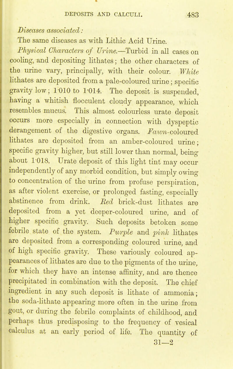 Diseases associated: The same diseases as with Lithic Acid Urine. Physical Characters of Urine.—Turbid in all cases on cooling, and depositing lithates; the other characters of the urine vary, principally, with their colour. White hthates are deposited from a pale-coloured urine; specific gravity low; 1-010 to 1-014. The deposit is suspended, having a whitish flocculent cloudy appearance, which resembles mucus. This almost colourless lu-ate deposit occurs more especially in connection with dyspeptic derangement of the digestive organs, i^'a^(;^^-coloured lithates are deposited from an amber-coloured urine; specific gravity higher, but still lower than normal, bemg about 1-018. Urate deposit of this light tint may occur independently of any morbid condition, but simply owing to concentration of the urine from profuse perspiration, as after violent exercise, or prolonged fasting, especially abstinence from drink. Red brick-dust lithates are deposited from a yet deeper-coloured urine, and of higher specific gravity. Such deposits betoken some febrile state of the system. Purple and pink hthates are deposited from a corresponding coloured urine, and of high specific gravity. These variously coloured ap- pearances of lithates are due to the pigments of the urine, for which they have an intense affinity, and are thence precipitated in combination with the deposit. The chief ingredient in any such deposit is Hthate of ammonia; the soda-hthate appearing more often in the urine from gout, or during the febrile complaints of childhood, and perhaps thus predisposing to the frequency of vesical calculus at an early period of Ufe. The quantity of 31—2