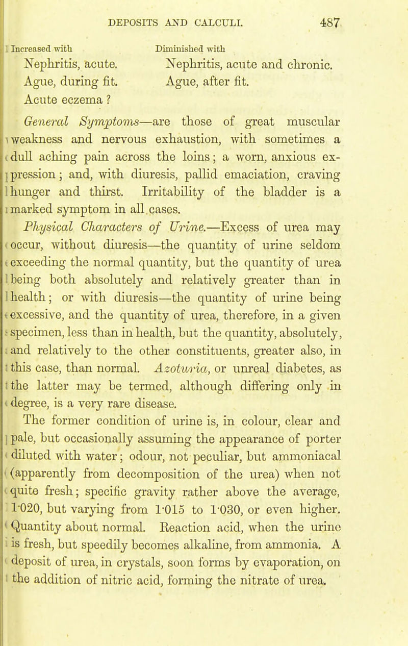 Increased with Diminished with Nephritis, acute. Ague, during fit. Nephritis, acute and chronic. Ague, after fit. Acute eczema ? General Symptoms—are those of great muscular weakness and nervous exhaustion, with sometimes a dull aching pain across the loins; a worn, anxious ex- pression ; and, with diuresis, pallid emaciation, craving hunger and thirst. Irritability of the bladder is a 1 marked symptom in all. cases. Physical Characters of Urine.—Excess of urea may t occur, without diuresis—the quantity of urine seldom t exceeding the normal quantity, but the quantity of urea 1 being both absolutely and relatively greater than in 1 health; or with diuresis—the quantity of urine being t excessive, and the quantity of urea, therefore, in a given ^ specimen, less than in health, but the quantity, absolutely, ; and relatively to the other constituents, greater also, in ! this case, than normal. Azoturia, or unreal diabetes, as I the latter may be termed, although differing only in < degree, is a very rare disease. The former condition of urine is, in colour, clear and pale, but occasionally assuming the appearance of porter I diluted with water; odour, not peculiar, but ammoniacal ' (apparently from decomposition of the urea) when not ^quite fresh; specific gravity rather above the average, '■ 1020, but varying from 1-015 to I'OSO, or even higher. < Quantity about normal. Keaction acid, when the urine i is fresh, but speedily becomes alkaline, from ammonia. A t deposit of urea, in crystals, soon forms by evaporation, on I the addition of nitric acid, forming the nitrate of urea.