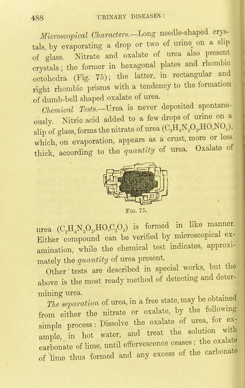 Microscopical Characters.-Long needle-shaped crys- tals, by evaporating a di'op or two of urine on a slip of glass. Nitrate and oxalate of urea also present crystals; the former in hexagonal plates and rhombic octohedra (Fig. 75); the latter, m rectangular and right rhombic prisms with a tendency to the formation of^dumb-bell shaped oxalate of urea. Chemical Tests.-Urea is never deposited spontane- ously. Nitric acid added to a few di'ops of urme on a slip of glass, forms the nitrate of urea (C2H4N202,HO,NO.), which, on evaporation, appears as a crust, more or less thick, according to the quantity of urea. Oxalate ot Tig. 75. urea (C,H,Np.,HO,C,303) is formed m hke manner. Either compound can be verified by microscopical ex- amination, while the chemical test indicates, approxi- mately the quantity of urea present. Other tests are described in special works, but the above is the most ready method of detecting and deter- mining urea. i. • j The separation of urea, in a free state, may be obtained from either the nitrate or oxalate, by the following simple process: Dissolve the oxalate of urea, for ex- ample, in hot water, and treat the solution with carbonate of lime, until effervescence ceases ; the oxala e of lime thus formed and any excess of the carbonate