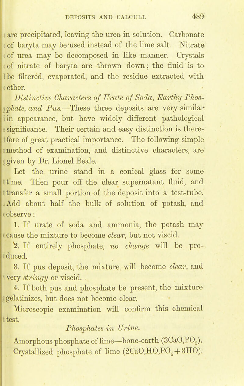 are precipitated, leaving the urea in solution. Carbonate of baryta may be -used instead of the lime salt. Nitrate of urea may be decomposed in like manner. Crystals of nitrate of baryta are thrown down; the fluid is to be filtered, evaporated, and the residue extracted with ether. Distinctive Characters of Urate of Soda, Earthy Phos- phate, and Pus.—These three deposits are very similar in appearance, but have widely different pathological significance. Their certain and easy distinction is there- fore of great practical importance. The following simple method of examination, and distinctive characters, are given by Dr. Lionel Beale. Let the urine stand in a conical glass for some time. Then pour off the clear supernatant fluid, and transfer a small portion of the deposit into a test-tube. Add about half the bulk of solution of potash, and 1. observe: 1. If urate of soda and ammonia, the potash may {cause the mixture to become clear, but not viscid. '2. If entirely phosphate, no change will be pro- (duced. 3. If pus deposit, the mixture will become clear, and \ very stringy or viscid. 4. If both pus and phosphate be present, the mixture £ gelatinizes, but does not become clear. Microscopic examination will confirm this chemical ttest. Phosphates in Urine. Amorphous phosphate of lime—bone-earth (3CaO,P05). Crystallized phosphate of lime (2CaO,HO,PO,-}-3HO)-