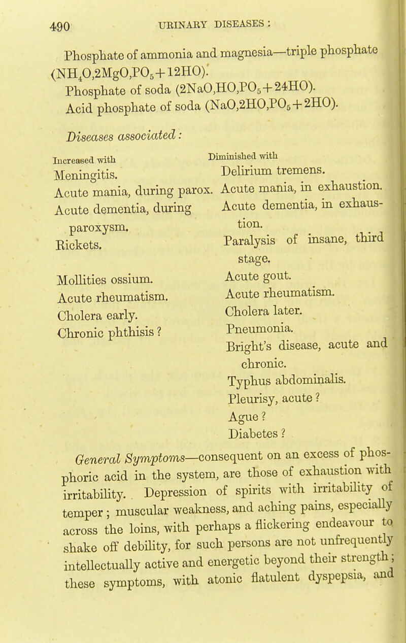 Phosphate of ammonia and magnesia—triple phosphate (NHp,2MgO,P05+12HO): Phosphate of soda (2NaO,HO,P05+24HO). Acid phosphate of soda (NaO,2HO,P05+2HO). Diseases associated: lucreaeed with Diminisliecl with Meningitis. Delirium tremens. Acute mania, during parox. Acute mania, in exhaustion. Acute dementia, during Acute dementia, in exhaus- 1 paroxysm. Rickets. MoUities ossium. Acute rheumatism. Cholera early. Chronic phthisis ? tion. Paralysis of insane, third stage. Acute gout. Acute rheumatism. Cholera later. Pneumonia. Bright's disease, acute and chronic. Typhus abdominalis. Pleurisy, acute ? Ague ? Diabetes ? General ,S2/m25io?us—consequent on an excess of phos- phoric acid in the system, are those of exhaustion with irritabihty. . Depression of spirits with irritabHity of temper ; muscular weakness, and aching pams, especiaUy across the loins, with perhaps a flickering endeavour to. shake off debihty, for such persons are not unfi-equently inteUectually active and energetic beyond then- strength; these symptoms, with atonic flatulent dyspepsia, and