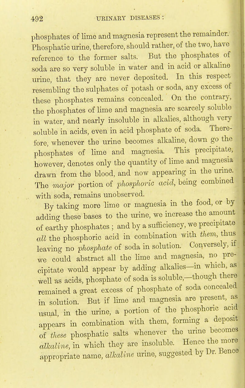 phosphates of lime and magnesia represent the remainder. Phosphatic urine, therefore, should rather, of the two, have reference to the former salts. But the phosphates of soda are so very soluble in water and in acid or alkaline urine, that they are never deposited. In this respect resembling the sulphates of potash or soda, any excess of these phosphates remains concealed. On the contrary, the phosphates of lime and magnesia are scarcely soluble in water, and nearly insoluble in alkalies, although very soluble in acids, even in acid phosphate of soda. There- fore, whenever the urine becomes alkaline, down go the phosphates of lime and magnesia. This precipitate, however, denotes only the quantity of lime and magnesia drawn from the blood, and now appearing in the urine. The major portion of phosphoric acid, being combined with soda, remains unobserved. By taking more lime or magnesia in the food, or by adding these bases to the mine, we increase the amount of earthy phosphates ; and by a sufficiency, we precipitate all the phosphoric acid in combination with them, thus leaving no phosphate of soda in solution. Conversely, xf we could abstract all the hme and magnesia, no pre- cipitate would appear by adding alkalies-in which, as weU as acids, phosphate of soda is soluble,-though there remained a gi-eat excess of phosphate of soda concealed in solution. But if lime and magnesia are present, as usual, in the urine, a portion of the phosphoric acid appears in combination with them, forming a deposit of these phosphatic salts whenever the urine becomes alkaline, in which they are insoluble. Hence the more appropriate name, alkaline urine, suggested by Dr. Bence