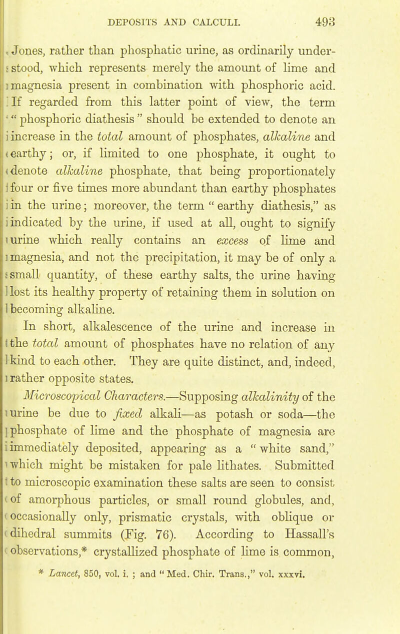 Jones, rather than phosphatic urine, as ordinarily under- ■ stood, which represents merely the amount of lime and magnesia present in combination with phosphoric acid. If regarded from this latter point of view, the term  phosphoric diathesis  should be extended to denote an i increase in the total amount of phosphates, alkaline and earthy; or, if limited to one phosphate, it ought to denote alkaline phosphate, that being proportionately four or five times more abundant than earthy phosphates • in the urine; moreover, the term  earthy diathesis, as , indicated by the urine, if used at all, ought to signify I urine which really contains an excess of lime and 1 magnesia, and not the precipitation, it may be of only a small quantity, of these earthy salts, the urine having lost its healthy property of retaining them in solution on becoming alkahne. In short, alkalescence of the urine and increase in I the total amount of phosphates have no relation of any 1 kind to each other. They are quite distinct, and, indeed, ] rather opposite states. Microscopical Characters.—Supposing alkalinity of the 1 urine be due to fixed alkaH—as potash or soda—the ] phosphate of lime and the phosphate of magnesia are i immediately deposited, appearing as a  white sand, uvhich might be mistaken for pale lithates. Submitted t to microscopic examination these salts are seen to consist (of amorphous particles, or small round globules, and, I occasionally only, prismatic crystals, with oblique or (dihedral summits (Fig. 76). According to Hassall's observations,* crystallized phosphate of lime is common, * Lancet, 850, vol. i. ; and Med. Chir. Trans., vol. xxxvi.