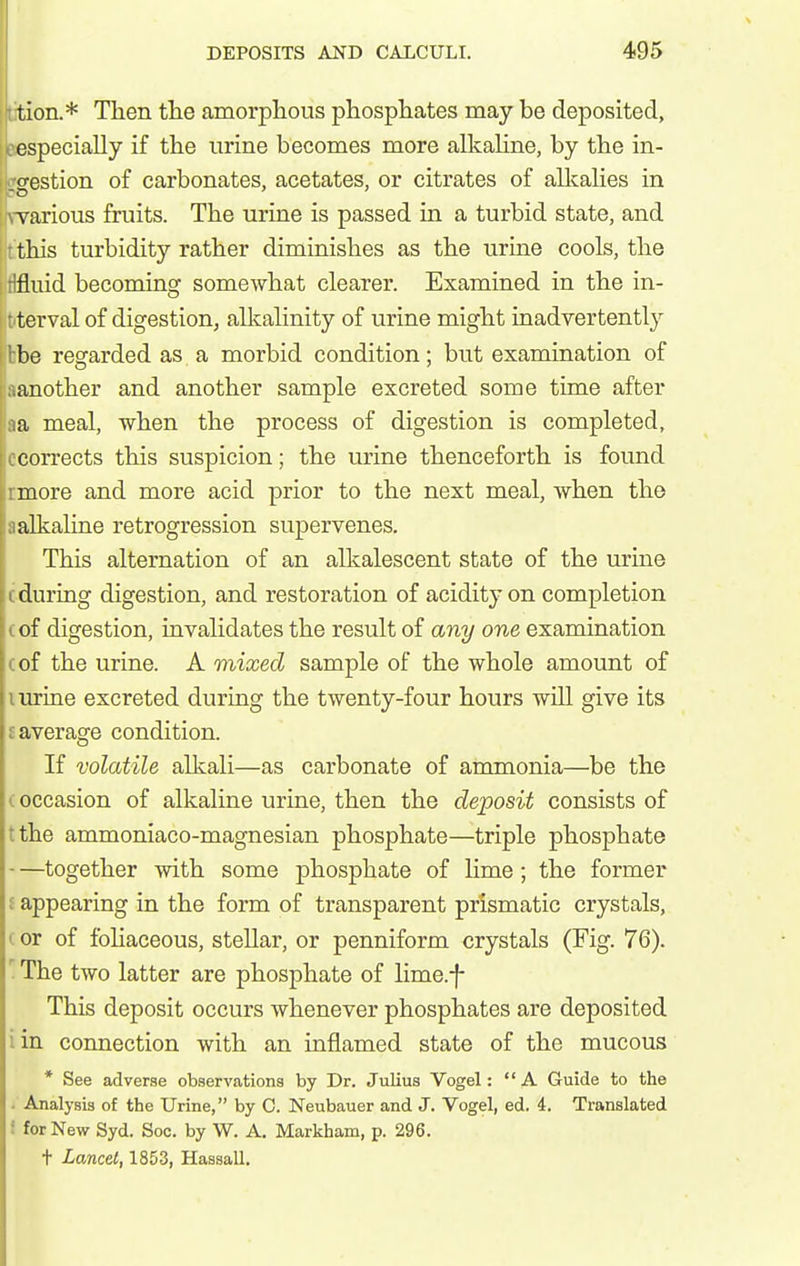 tion.* Then the amorphous phosphates may be deposited, especially if the urine becomes more alkaHne, by the in- digestion of carbonates, acetates, or citrates of allcalies in \Tarious fruits. The urine is passed in a turbid state, and this turbidity rather diminishes as the urine cools, the tifluid becoming somewhat clearer. Examined in the in- terval of digestion, alkalinity of urine might inadvertently tbe regarded as. a morbid condition; but examination of another and another sample excreted some time after a meal, when the process of digestion is completed, corrects this suspicion; the urine thenceforth is found : more and more acid prior to the next meal, when the ;i alkaline retrogression supervenes. This alternation of an alkalescent state of the urine I during digestion, and restoration of acidity on completion of digestion, invalidates the result of any one examination of the urine. A mixed sample of the whole amount of urine excreted during the twenty-four hours will give its average condition. If volatile alkali—as carbonate of ammonia—be the occasion of alkaline urine, then the deposit consists of the ammoniaco-magnesian phosphate—triple phosphate —together with some phosphate of lime; the former I appearing in the form of transparent prismatic crystals, (or of foHaceous, stellar, or penniform crystals (Fig. 76). ' The two latter are phosphate of lime.f This deposit occurs whenever phosphates are deposited iin connection with an inflamed state of the mucous * See adverse observations by Dr. Julius Vogel: A Guide to the . Analysis of the Urine, by C. Neubauer and J. Vogel, ed. 4. Translated f for New Syd. Soc. by W. A. Markham, p. 296. t Lancet, 1853, Hassall.