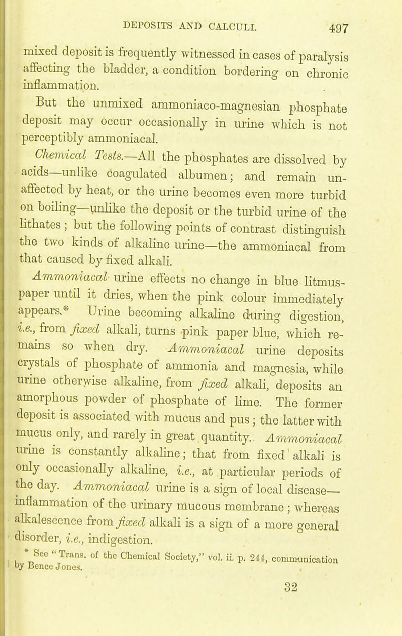 mixed deposit is frequently witnessed in cases of paralysis affecting tlie bladder, a condition bordering on chronic inflammation. But the unmixed ammoniaco-magnesian phosphate deposit may occur occasionally in urine which is not perceptibly ammoniacal. Chemical Tests.—All the phosphates are dissolved by acids—unlike coagulated albumen; and remain un- affected by heat, or the urme becomes even more turbid on boihng—unhke the deposit or the turbid urine of the Uthates; but the following points of contrast distmguish the two kinds of alkaline urme—the ammoniacal from that caused by fixed alkaU. Ammoniacal urme effects no change in blue litmus- paper until it dries, when the pink colour immediately appears * Urine becoming alkaline dwing digestion, ie., from fixed alkali, turns pink paper blue, which re- mains so when dry. Ammoniacal urine deposits crystals of phosphate of ammonia and magnesia, while urine otherwise alkaline, from fixed aU^ah, deposits an amorphous powder of phosphate of Hme. The former deposit is associated with mucus and pus; the latter with mucus only, and rarely in great quantity. Ammonicccal nrme is constantly alkaline; that from fixed alkah is only occasionally alkaline, i.e., at particular periods of the day. Ammoniacal urine is a sign of local disease— mflammation of the urinary mucous membrane; whereas alkalescence from fixed alkali is a sign of a more general disorder, i.e., indigestion. * See Trans, of the Chemical Society, vol. ii. p. 2U, communication oy Bence Jones. 32