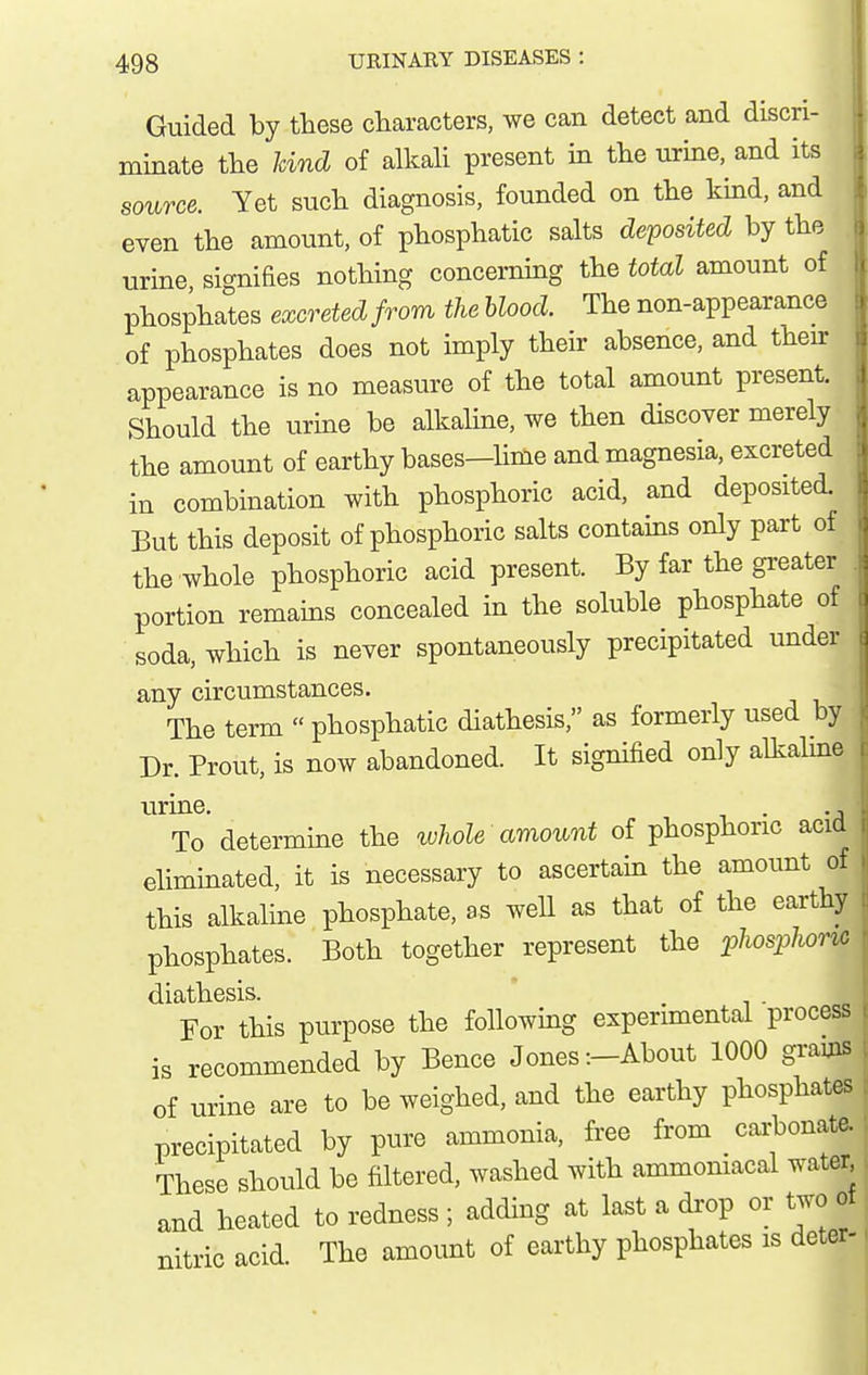 Guided by these characters, we can detect and discri- minate the kind of alkah present in the urine, and its i source. Yet such diagnosis, founded on the kmd, and even the amount, of phosphatic salts deposited by the urine signifies nothing concerning the total amount of phosphates excreted from the blood. The non-appearance of phosphates does not imply their absence, and theur appearance is no measure of the total amount present. Should the urine be alkaline, we then discover merely the amount of earthy bases—lime and magnesia, excreted in combination with phosphoric acid, and deposited. But this deposit of phosphoric salts contains only part of the whole phosphoric acid present. By far the greater portion remains concealed in the soluble phosphate of soda, which is never spontaneously precipitated under any circumstances. The term  phosphatic diathesis, as formerly used by Dr. Prout, is now abandoned. It signified only allvalme urine. . To determine the whole amount of phosphoric acid eliminated, it is necessary to ascertain the amount of this alkaline phosphate, as well as that of the earthy phosphates. Both together represent the :phosphonc diathesis. . i ■ « For this purpose the following experimental process | is recommended by Bence Jones-.-About 1000 grams t of urine are to be weighed, and the earthy phosphates j precipitated by pure ammonia, free from cai-bonate., These should be filtered, washed with ammoniacal water and heated to redness ; adding at last a drop or two ot nitric acid The amount of earthy phosphates is deter-.