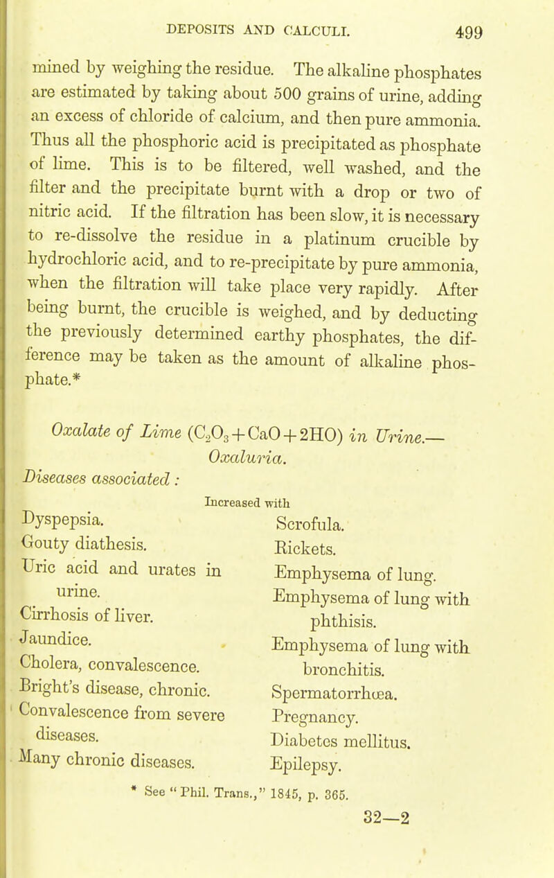 mined by weighing the residue. The alkaline phosphates are estimated by taking about 500 grains of urine, adding an excess of chloride of calcium, and then pure aromonia. Thus all the phosphoric acid is precipitated as phosphate of lime. This is to be filtered, well washed, and the filter and the precipitate burnt with a drop or two of nitric acid. If the filtration has been slow, it is necessary to re-dissolve the residue in a platinum crucible by hydrochloric acid, and to re-precipitate by pure ammonia, when the filtration will take place very rapidly. After bemg burnt, the crucible is weighed, and by deducting the previously determined earthy phosphates, the di^ ference maybe taken as the amount of alkaline phos- phate.* Oxalate of Lime (CA + CaO-f 2H0) in Urine.— Oxaluria. Diseases associated : Increased with Dyspepsia, Gouty diathesis. Uric acid and urates in urine. Cirrhosis of liver. J aundice. Cholera, convalescence, ^right's disease, chronic. Convalescence from severe diseases. Many chronic diseases. Scrofula. Rickets. Emphysema of lung. Emphysema of lung with phthisis. Emphysema of lung with. bronchitis. Spermatorrhcjea. Pregnancy. Diabetes mellitus. Epilepsy. * See Phil. Trans., 1845, p. 365. 32—2