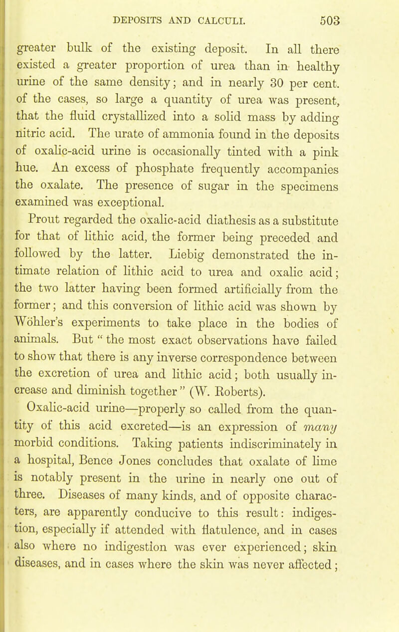 greater bulk of the existing deposit. In all there existed a greater proportion of urea than in healthy urine of the same density; and in nearly 30 per cent, of the cases, so large a quantity of urea was present, that the fluid crystallized into a solid mass by adding nitric acid. The urate of ammonia foimd in the deposits of oxaHc-acid urine is occasionally tinted with a pink hue. An excess of phosphate frequently accompanies the oxalate. The presence of sugar in the specimens examined was exceptional. Prout regarded the oxalic-acid diathesis as a substitute for that of hthic acid, the former being preceded and followed by the latter. Liebig demonstrated the in- timate relation of lithic acid to urea and oxalic acid; the two latter having been formed artificially from the former; and this conversion of lithic acid was shown by Wohler's experiments to take place in the bodies of animals. But  the most exact observations have failed to show that there is any inverse correspondence between the excretion of urea and Hthic acid; both usually in- crease and diminish together  (W. Koberts). Oxalic-acid urine—properly so called from the quan- tity of this acid excreted—is an expression of many morbid conditions. Taking patients indiscriminately in a hospital, Bence Jones concludes that oxalate of Hme is notably present in the urine in nearly one out of three. Diseases of many kinds, and of opposite charac- ters, are apparently conducive to this result: indiges- tion, especially if attended with flatulence, and in cases also where no indigestion was ever experienced; skin diseases, and in cases where the slcin was never affected;