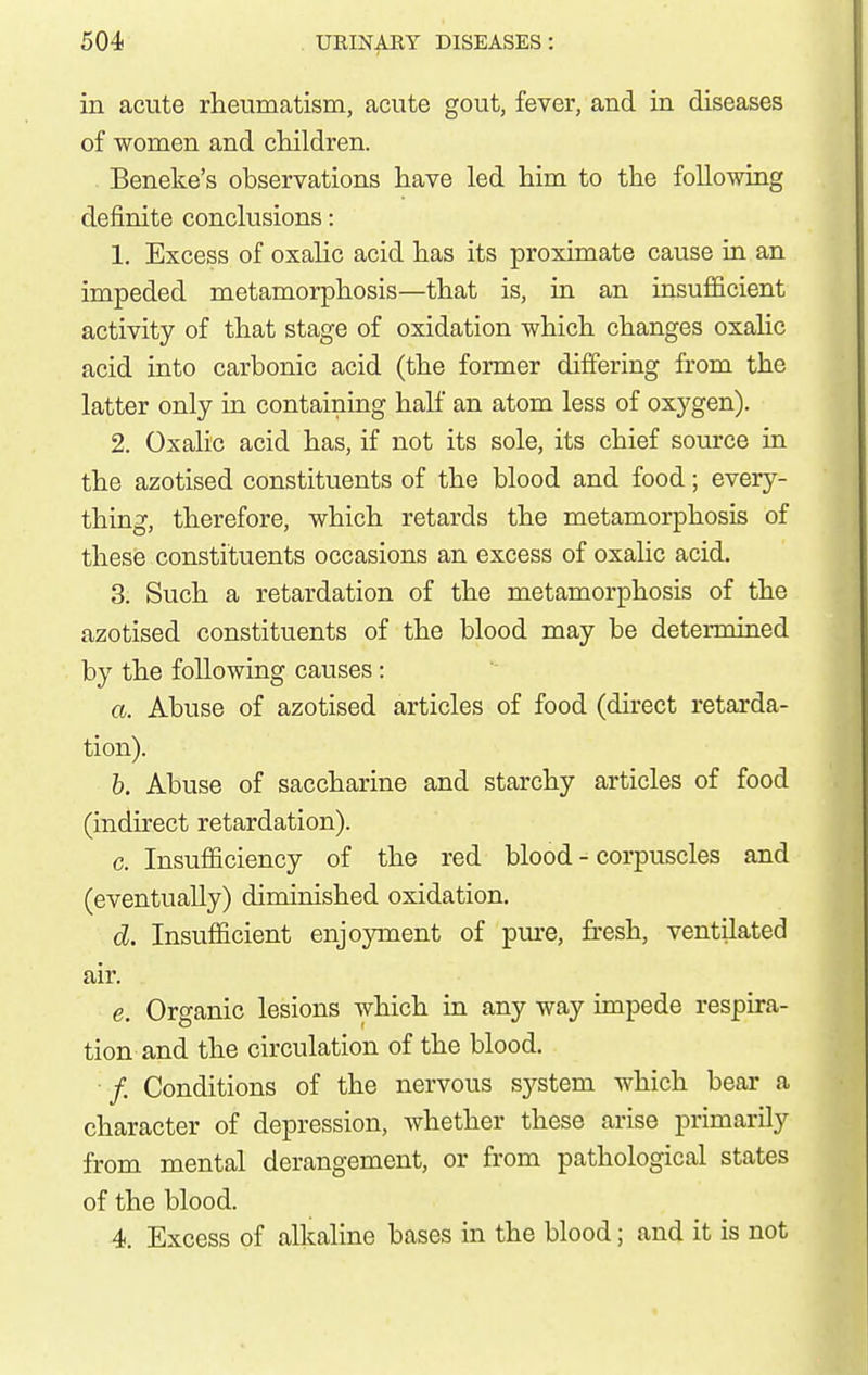 in acute rheumatism, acute gout, fever, and in diseases of women and cMldren. . Beneke's observations have led him to the following definite conclusions: 1. Excess of oxahc acid has its proximate cause in an impeded metamorphosis—that is, in an insufiicient activity of that stage of oxidation which changes oxalic acid into carbonic acid (the former differing from the latter only in containing hah an atom less of oxygen), 2. Oxalic acid has, if not its sole, its chief source in the azotised constituents of the blood and food; every- thing, therefore, which retards the metamorphosis of these constituents occasions an excess of oxalic acid. 3. Such a retardation of the metamorphosis of the azotised constituents of the blood may be determined by the following causes: a. Abuse of azotised articles of food (direct retarda- tion). h. Abuse of saccharine and starchy articles of food (indirect retardation). c. Insufficiency of the red blood - corpuscles and (eventually) diminished oxidation. d. Insufficient enjoyment of piu-e, fresh, ventilated air. e. Organic lesions which in any way impede respira- tion and the circulation of the blood. • /. Conditions of the nervous sj^stem which bear a character of depression, whether these arise primarily from mental derangement, or from pathological states of the blood. 4. Excess of alkaline bases in the blood; and it is not