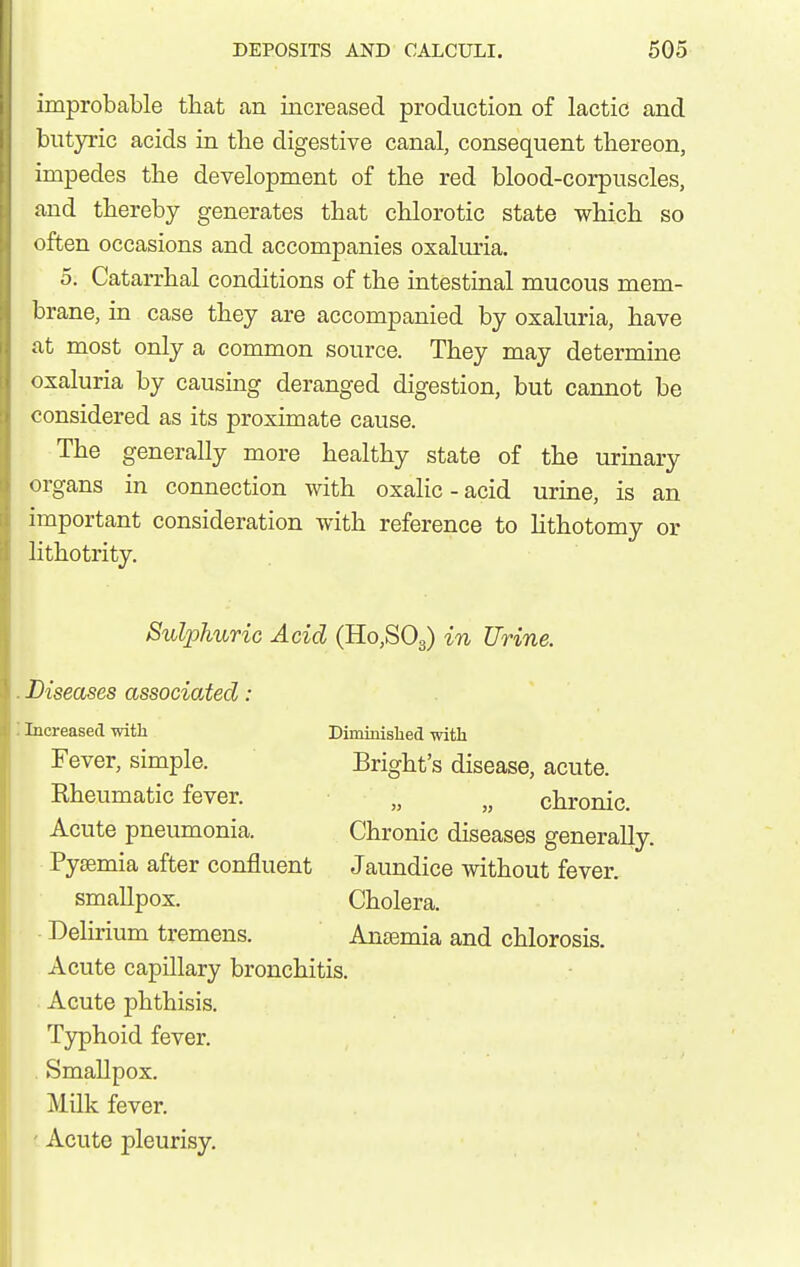 improbable that an increased production of lactic and butyric acids in the digestive canal, consequent thereon, impedes tbe development of tbe red blood-corpuscles, and thereby generates that chlorotic state which so often occasions and accompanies oxaluria. 5. Catarrhal conditions of the intestinal mucous mem- brane, in case they are accompanied by oxaluria, have at most only a common source. They may determine oxaluria by causing deranged digestion, but cannot be considered as its proximate cause. The generally more healthy state of the urinary organs in connection with oxaHc-acid urine, is an important consideration with reference to lithotomy or lithotrity. Sulphuric Acid (HojSOg) in Urine. Diseases associated: Increased witli Diminislied with Fever, simple. Bright's disease, acute. Rheumatic fever. „ chronic. Acute pneumonia. Chronic diseases generally. Pysemia after confluent Jaundice without fever, smallpox. Cholera. Delirium tremens. Anaemia and chlorosis. Acute capillary bronchitis. Acute phthisis. Typhoid fever. . Smallpox. Milk fever. ' Acute pleurisy.