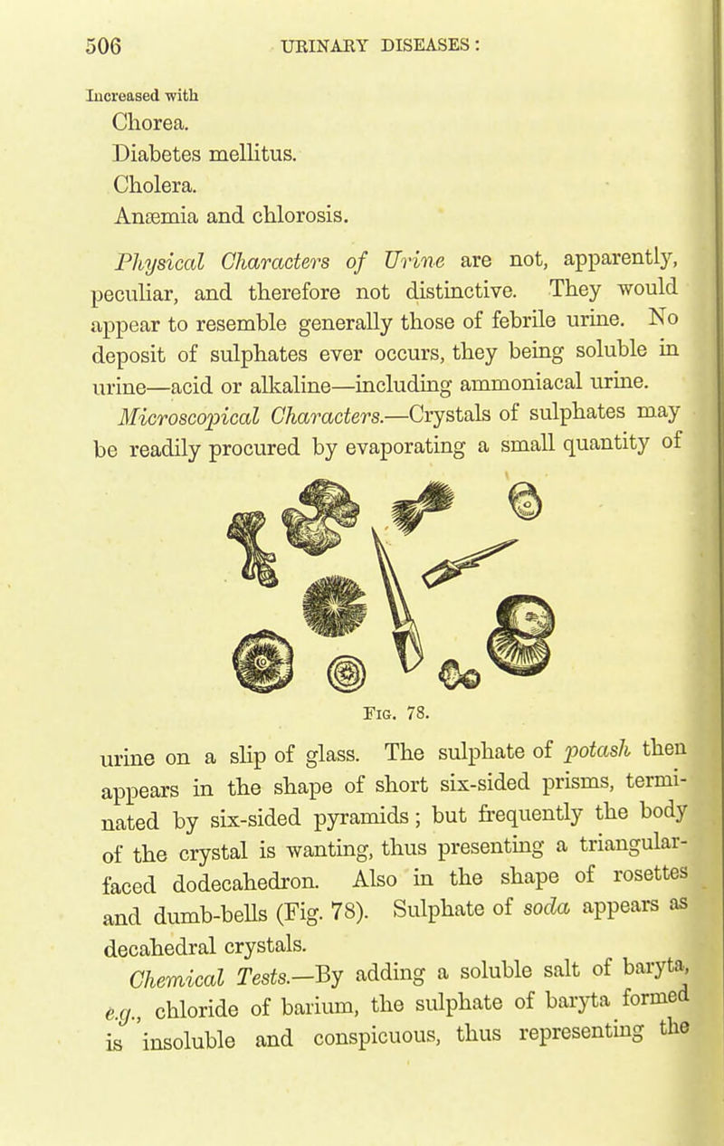 lucreased with Chorea. Diabetes mellitus. Cholera. Ansemia and chlorosis. Physical Characters of Urine are not, apparently, peculiar, and therefore not distinctive. They would appear to resemble generally those of febrile urine. No deposit of sulphates ever occurs, they being soluble in urine—acid or alkaline—including ammoniacal urine. Microscopical Characters.—Cryst&h of sulphates may be readily procured by evaporating a small quantity of Fig. 78. urine on a slip of glass. The sulphate of p>otash then appears in the shape of short six-sided prisms, termi- nated by six-sided pyramids; but frequently the body of the crystal is wanting, thus presenting a triangular- faced dodecahedron. Also in the shape of rosettes and dumb-beUs (Fig. 78). Sulphate of soda appears as decahedral crystals. Chemical Tests.-By adding a soluble salt of baryta e.g., chloride of barium, the sulphate of baryta formed is 'insoluble and conspicuous, thus representing the