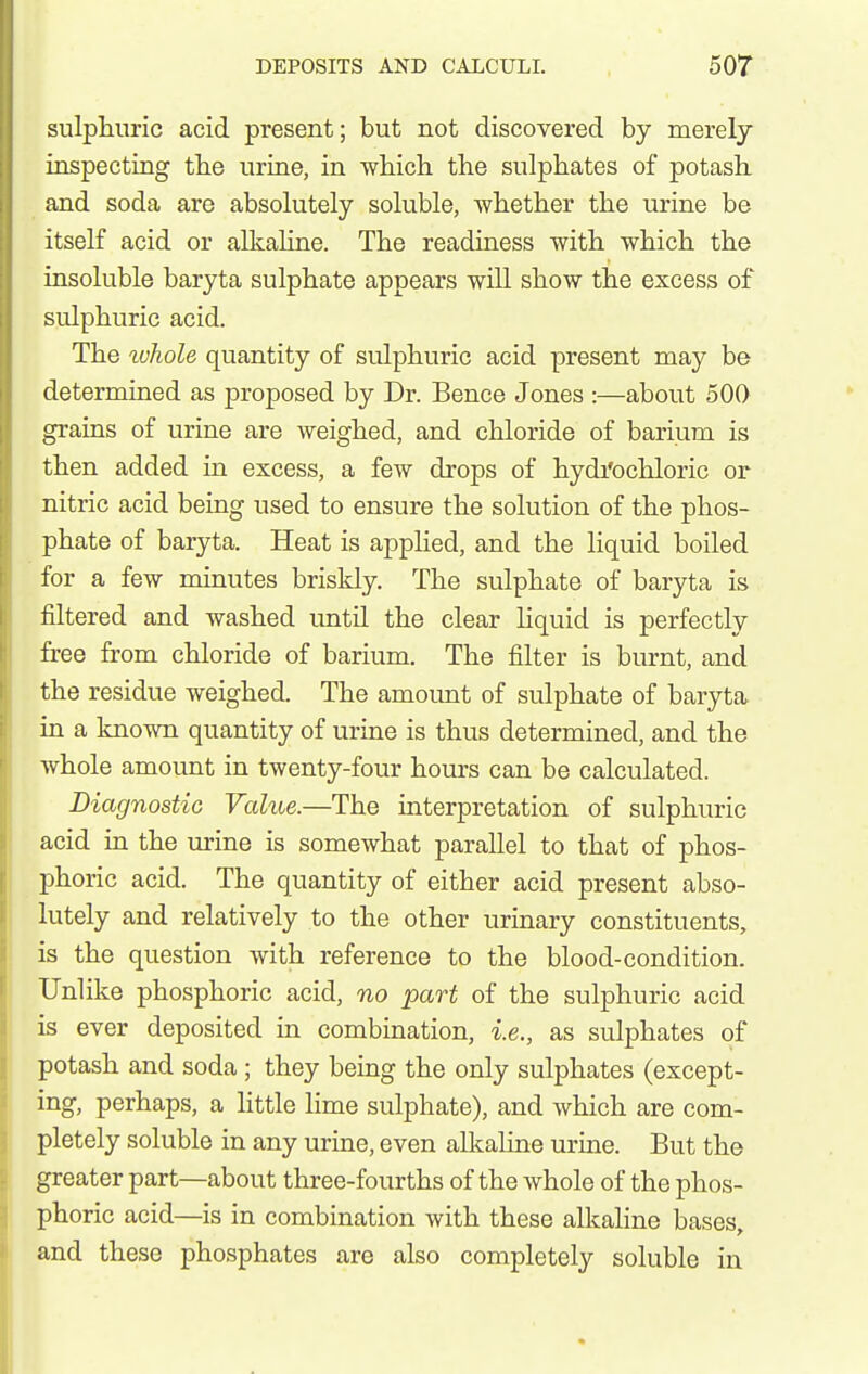 siilpliuric acid present; but not discovered by merely inspecting tbe urine, in wbicli the sulphates of potash, and soda are absokitely soluble, whether the urine be itself acid or allcaline. The readiness with which the insoluble baryta sulphate appears will show the excess of sulphuric acid. The tuhole quantity of sulphuric acid present may be determined as proposed by Dr. Bence Jones :—about 500 grains of urine are weighed, and chloride of barium is then added in excess, a few drops of hydi'ochloric or nitric acid being used to ensure the solution of the phos- phate of baryta. Heat is apphed, and the liquid boiled for a few minutes briskly. The sulphate of baryta is filtered and washed imtil the clear Hquid is perfectly free from chloride of barium. The filter is burnt, and the residue weighed. The amoimt of sulphate of baryta in a known quantity of urine is thus determined, and the whole amount in twenty-four hours can be calculated. Diagnostic Value.—The interpretation of sulphuric acid in the urine is somewhat parallel to that of phos- phoric acid. The quantity of either acid present abso- lutely and relatively to the other urinary constituents, is the question with reference to the blood-condition. Unlike phosphoric acid, no part of the sulphuric acid is ever deposited in combination, i.e., as sulphates of potash and soda ; they being the only sulphates (except- ing, perhaps, a little lime sulphate), and which are com- pletely soluble in any urine, even alkaline urine. But the greater part—about three-fourths of the whole of the phos- phoric acid—is in combination with these alkaline bases, and these phosphates are also completely soluble in
