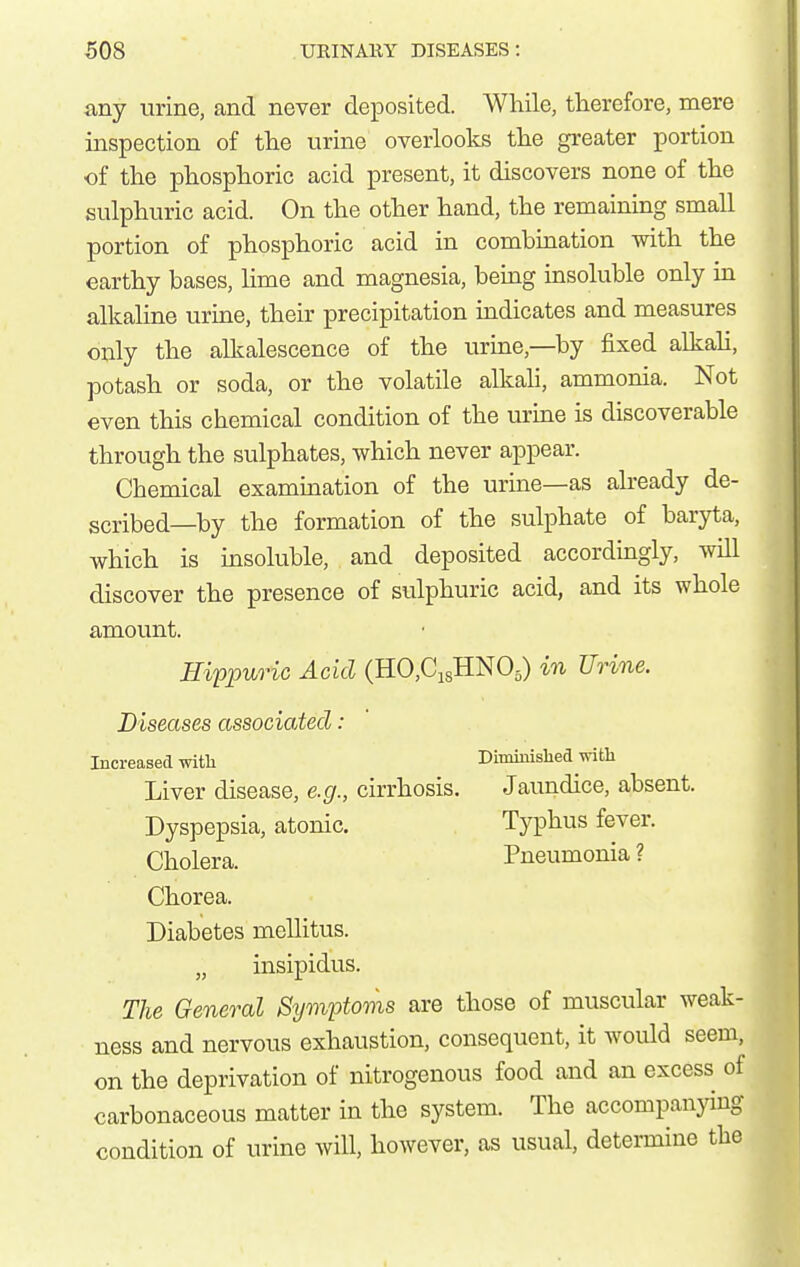 any urine, and never deposited. While, therefore, mere inspection of the urine overlooks the gi-eater portion of the phosphoric acid present, it discovers none of the sulphuric acid. On the other hand, the remaining small portion of phosphoric acid in combination with the earthy bases, lime and magnesia, beuig insoluble only in alkaline urine, their precipitation indicates and measures only the alkalescence of the uruie,—by fixed alkali, potash or soda, or the volatile alkali, ammonia. Not even this chemical condition of the urme is discoverable through the sulphates, which never appear. Chemical examination of the urine—as already de- scribed—by the formation of the sulphate of baryta, which is insoluble, and deposited accordingly, will discover the presence of sulphuric acid, and its whole amount. Hiypuric Acid (HO,Ci8HN05) in Urine. Diseases associated: Increased with Diminisbed with Liver disease, e.g., cirrhosis. Jaundice, absent. Dyspepsia, atonic. Typhus fever. Cholera. Pneumonia ? Chorea. Diabetes mellitus. „ insipidus. The General Symptoms are those of muscular weak- ness and nervous exhaustion, consequent, it would seem, on the deprivation of nitrogenous food and an excess of carbonaceous matter in the system. The accompanying condition of urine will, however, as usual, determine the