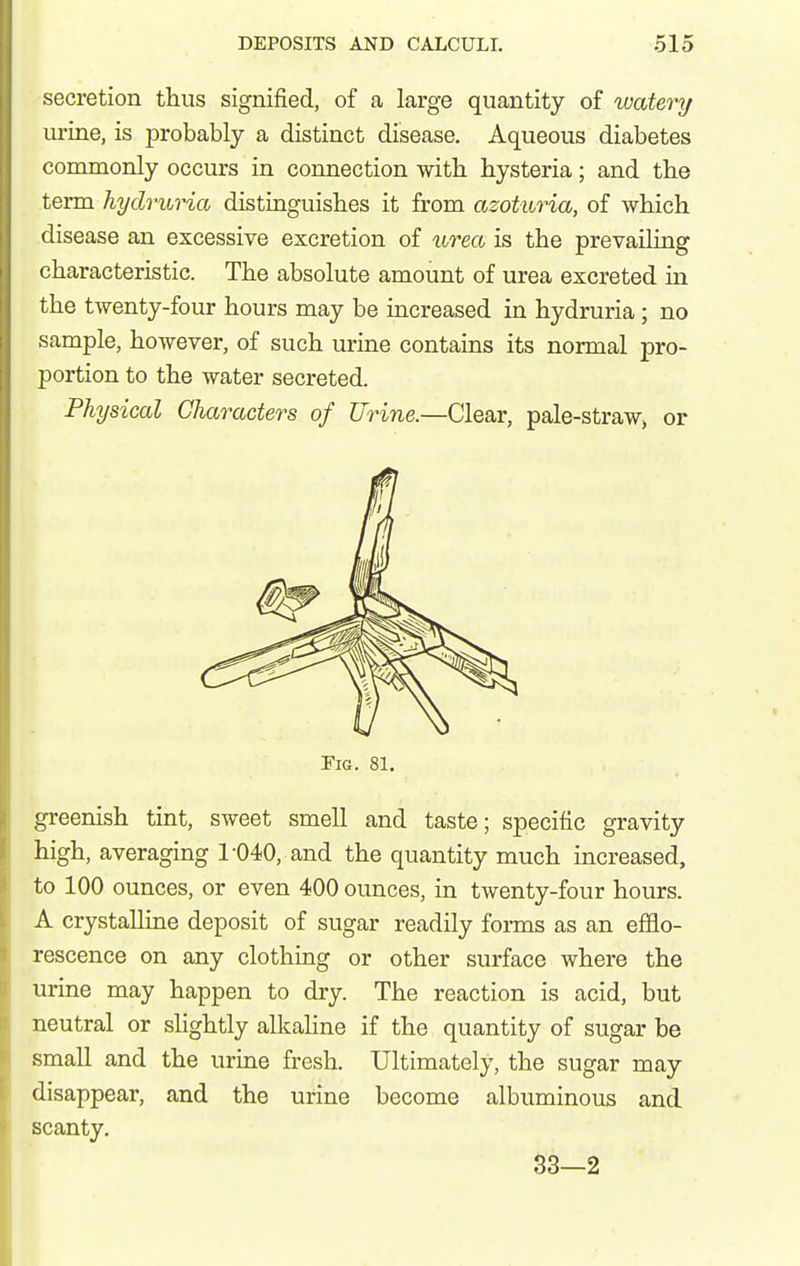 secretion thus signified, of a large quantity of watery urine, is probably a distinct disease. Aqueous diabetes commonly occurs in connection witli hysteria; and the term hydruria distinguishes it from azoturia, of which disease an excessive excretion of urea is the prevailing characteristic. The absolute amount of urea excreted in the twenty-four hours may be increased in hydruria; no sample, however, of such urine contains its normal pro- portion to the water secreted. Physical Characters of Urine.—Clear, pale-straw, or Fig. 81. greenish tint, sweet smell and taste; specific gravity high, averaging 1-040, and the quantity much increased, to 100 ounces, or even 400 ounces, in twenty-four hours. A crystalline deposit of sugar readily forms as an efflo- rescence on any clothing or other surface where the urine may happen to dry. The reaction is acid, but neutral or slightly alkahne if the quantity of sugar be small and the urine fresh. Ultimately, the sugar may disappear, and the urine become albuminous and scanty. 33—2