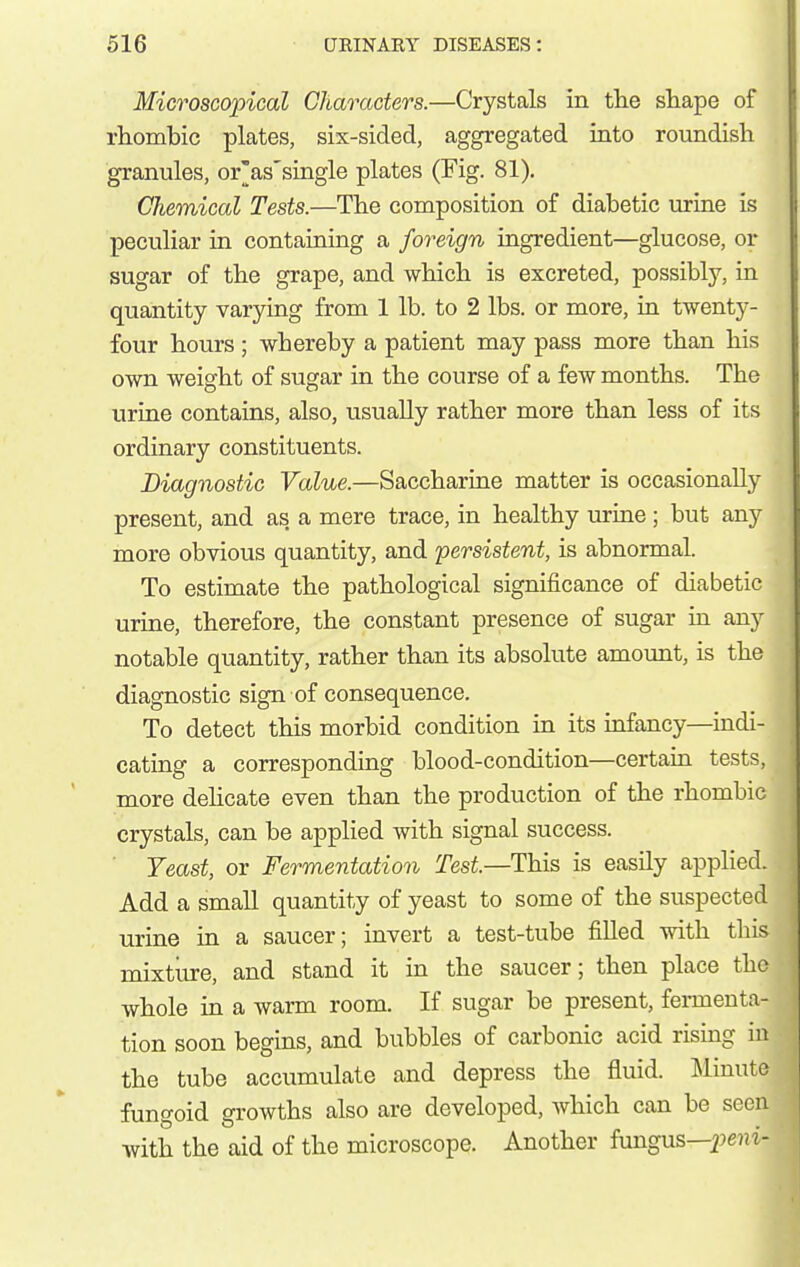 Microscopical Characters.—Crystals in the shape of rhombic plates, six-sided, aggregated into roundish granules, or'as'single plates (Fig. 81). Chemical Tests.—The composition of diabetic urine is peculiar in containing a foreign ingredient—glucose, or sugar of the grape, and which is excreted, possibly, in quantity varying from 1 lb. to 2 lbs. or more, in twenty- four hours ; whereby a patient may pass more than his own weight of sugar in the course of a few months. The urine contains, also, usually rather more than less of its ordinary constituents. Diagnostic Value.—Saccharine matter is occasionally present, and as a mere trace, in healthy lu-ine; but any more obvious quantity, and persistent, is abnormal. To estimate the pathological significance of diabetic urine, therefore, the constant presence of sugar in any notable quantity, rather than its absolute amount, is the diagnostic sign of consequence. To detect this morbid condition in its mfancy—mdi- cating a corresponding blood-condition—certain tests, more dehcate even than the production of the rhombic crystals, can be applied with signal success. Teast, or Fermentation Test.—This is easily applied. Add a small quantity of yeast to some of the suspected urine in a saucer; invert a test-tube filled with this mixtiu-e, and stand it in the saucer; then place the whole in a warm room. If sugar be present, fei-menta- tion soon begins, and bubbles of carbonic acid rising in the tube accumulate and depress the fluid. ]\linute fungoid growths also are developed, which can be seen with the aid of the microscope. Another fungus—peiji-