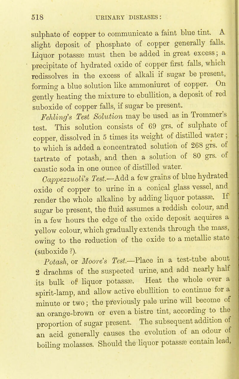 sulphate of copper to commimicate a faint blue tint. A slight deposit of phosphate of copper generally falls. Liquor potassas must then be added in great excess; a precipitate of hydi-ated oxide of copper first falls, which redissolves in the excess of alkali if sugar be present, forming a blue solution hke ammoniuret of copper. On gently heating the mixture to ebullition, a deposit of red suboxide of copper falls, if sugar be present. Fehling's Test Solution may be used as in Trommer's test. This solution consists of 69 grs. of sulphate of copper, dissolved in 5 times its weight of distilled water ; to which is added a concentrated solution of 268 grs. of tartrate of potash, and then a solution of 80 grs. of caustic soda in one ounce of distilled water. Oappezsuoli's Test—Add a few grains of blue hydrated oxide of copper to urine m a conical glass vessel, and render the whole alkahne by adding liquor potassse. If sugar be present, the fluid assumes a reddish colour, and in a few hours the edge of the oxide deposit acquires a yellow colour, which gradually extends through the mass, owing to the reduction of the oxide to a metallic state (suboxide ?). Potash, or Moore's Tesi.—Place in a test-tube about 2 drachms of the suspected urine, and add nearly half its bulk of liquor potassse. Heat the whole over a spirit-lamp, and allow active ebullition to continue for a minute or two; the previously pale urine wiU become of an orange-brown or even a bistre tint, accordmg to the proportion of sugar present. The subsequent addition of an acid generally causes the evolution of an odour of boiUng molasses. Should the hquor potassie contain lead,