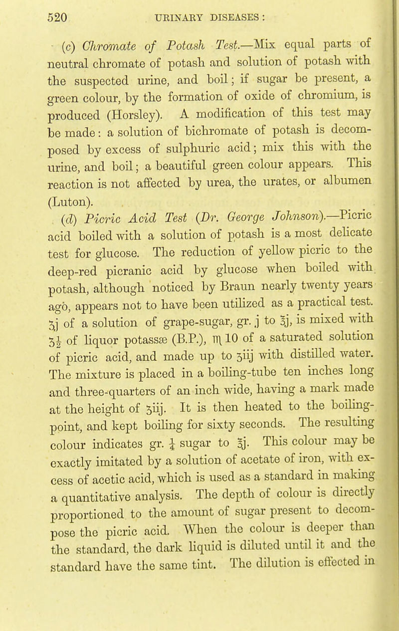 ■ (c) Chromate of Potash Tesi.—Mix equal parts of neutral chromate of potash and solution of potash with the suspected urine, and boil; if sugar be present, a green colour, by the formation of oxide of chromium, is produced (Horsley). A modification of this test may be made: a solution of bichromate of potash is decom- posed by excess of sulphuric acid; mix this with the urine, and boil; a beautiful green colour appears. This reaction is not affected by urea, the urates, or albumen (Luton). (d) Picric Acid Test (Dr. George Johnson).—Picric acid boiled with a solution of potash is a most dehcate test for glucose. The reduction of yeUow picric to the deep-red picranic acid by glucose when boiled with potash, although noticed by Braun nearly twenty years ago, appears not to have been utihzed as a practical test. of a solution of grape-sugar, gr. j to Bj, is mixed with 51 of liquor potassse (B.P.), n\ 10 of a saturated solution of picric acid, and made up to siij with distilled water. The mixture is placed in a boiling-tube ten inches long and three-quarters of an inch wide, having a mark made at the height of ^iij. It is then heated to the boiling- point, and kept boiling for sixty seconds. The resulting colour indicates gr. I sugar to Bj- This colour may be exactly imitated by a solution of acetate of iron, with ex- cess of acetic acid, which is used as a standard in maldng a quantitative analysis. The depth of colour is directly proportioned to the amount of sugar present to decom- pose the picric acid. When the colour is deeper than the standard, the dark Uquid is diluted until it and the standard have the same tint. The dilution is effected in