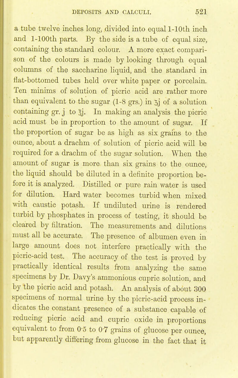 a tube twelve inches long, divided into equal 1-lOth. inch and 1-lOOth parts. By the side is a tube of equal size, containing the standard colour. A more exact compari- son of the colours is made by looldng through equal columns of the saccharine liquid, and the standard in flat-bottomed tubes held over white paper or porcelain. Ten minims of solution of picric acid are rather more than equivalent to the sugar (1-8 grs.) in 5j of a solution containing gr. j to ^. In making an analysis the picric acid must be in proportion to the amount of sugar. If the proportion of sugar be as high as six grains to the ounce, about a drachm of solution of picric acid will be required for a drachm of the sugar solution. When the amount of sugar is more than six grains to the ounce, the liquid should be diluted in a definite proportion be- fore it is analyzed. Distilled or pure rain water is used for dilution. Hard water becomes turbid when mixed with caustic potash. If undiluted urine is rendered turbid by phosphates in process of testing, it should be cleared by filtration. The measurements and dilutions must all be accurate. The presence of albumen even in large amount does not interfere practically with the picric-acid test. The accuracy of the test is proved by practically identical results from analyzing the same specimens by Dr. Davy's ammonious cupric solution, and by the picric acid and potash. An analysis of about 300 specimens of normal urine by the picric-acid process in- dicates the constant presence of a substance capable of reducing picric acid and cupric oxide in proportions equivalent to from 0-5 to 07 grains of glucose per ounce, but apparently differing from glucose in the fact that it