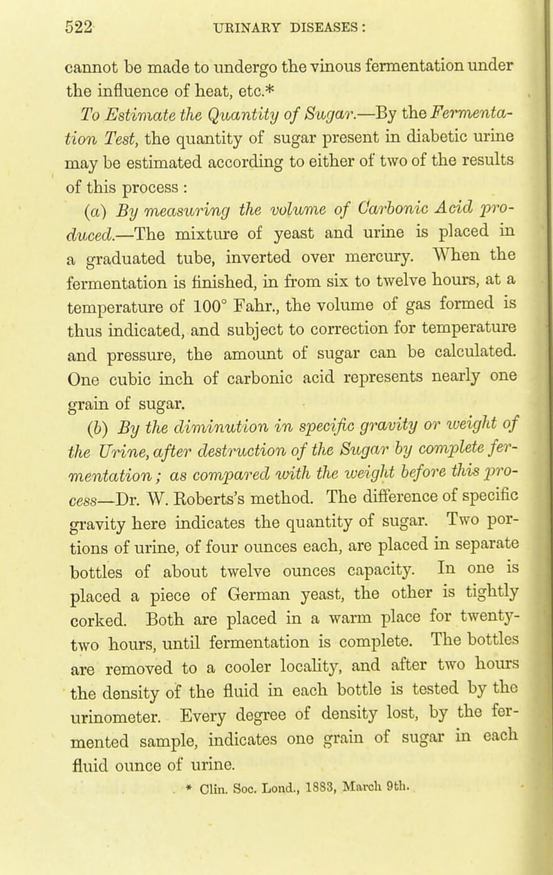 cannot be made to undergo tlie vinous fermentation under the influence of heat, etc.* To Estimate the Quantity of Sugar.—By the Fei^enta- tion Test, the quantity of sugar present in diabetic urine may be estimated according to either of two of the results of this process : (a) By measuring the volume of Carbonic Add 'pro- duced—The mixture of yeast and urine is placed in a graduated tube, inverted over mercury. When the fermentation is finished, in from six to twelve hours, at a temperature of 100° Fahr., the volume of gas formed is thus indicated, and subject to correction for temperature and pressure, the amount of sugar can be calculated. One cubic inch of carbonic acid represents nearly one grain of sugar. (6) By the diminution in specific gravity or iveight of the Urine, after destruction of the Sugar by complete fer- mentation ; as compared luith the weight before this p)ro- cess—Dr. W. Koberts's method. The difference of specific gravity here indicates the quantity of sugar. Two por- tions of urine, of four ounces each, are placed in separate bottles of about twelve ounces capacity. In one is placed a piece of German yeast, the other is tightly corked. Both are placed in a warm place for twenty- two hours, until fermentation is complete. The bottles are removed to a cooler locaUty, and after two hours the density of the fluid in each bottle is tested by the urinometer. Every degree of density lost, by the fer- mented sample, indicates one grain of sugar in each fluid ounce of urine. . * Clin. Soc. Lond., 1883, March 9th.