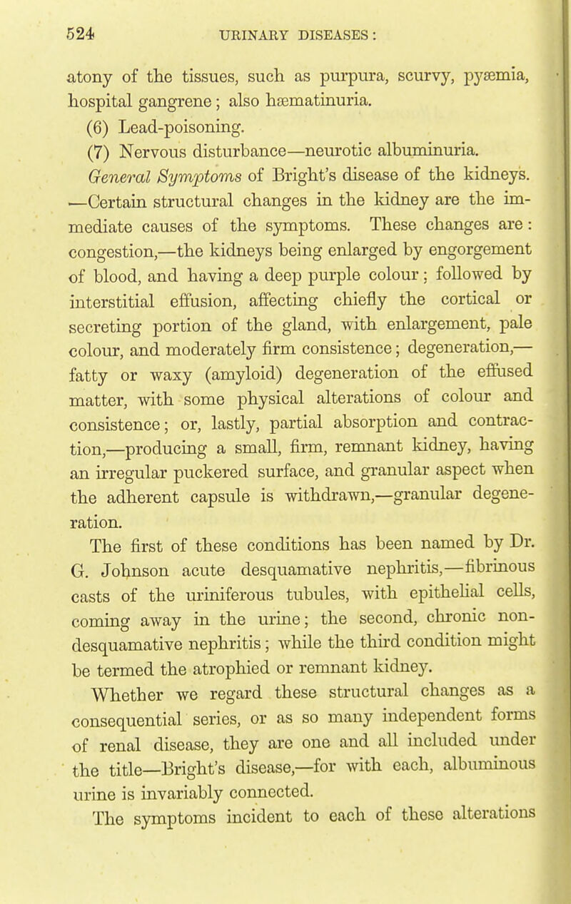 atony of tlie tissues, sucli as purpura, scurvy, pysemia, hospital gangrene; also hsematinuria. (6) Lead-poisoning. (7) Nervous disturbance—neurotic albuminuria. General Symptoms of Bright's disease of tlie kidneys. —Certain structural changes in the kidney are the im- mediate causes of the symptoms. These changes are: congestion,—the kidneys being enlarged by engorgement of blood, and having a deep purple colour; followed by interstitial effusion, affecting chiefly the cortical or secreting portion of the gland, with enlargement, pale colour, and moderately firm consistence; degeneration,— fatty or waxy (amyloid) degeneration of the effused matter, with some physical alterations of colour and consistence; or, lastly, partial absorption and contrac- tion,—producing a smaU, firm, remnant kidney, havmg an irregular puckered surface, and granular aspect when the adherent capsule is withdrawn,—granular degene- ration. The first of these conditions has been named by Dr. G. Johnson acute desquamative nephritis,—fibrinous casts of the uriniferous tubules, with epithehal ceUs, coming away in the urine; the second, chronic non- desquamative nephritis; while the thhd condition might be termed the atrophied or remnant kidney. Whether we regard these structural changes as a consequential series, or as so many independent forms of renal disease, they are one and all included under the title—Bright's disease,—for with each, albuminous urine is invariably connected. The symptoms incident to each of these alterations