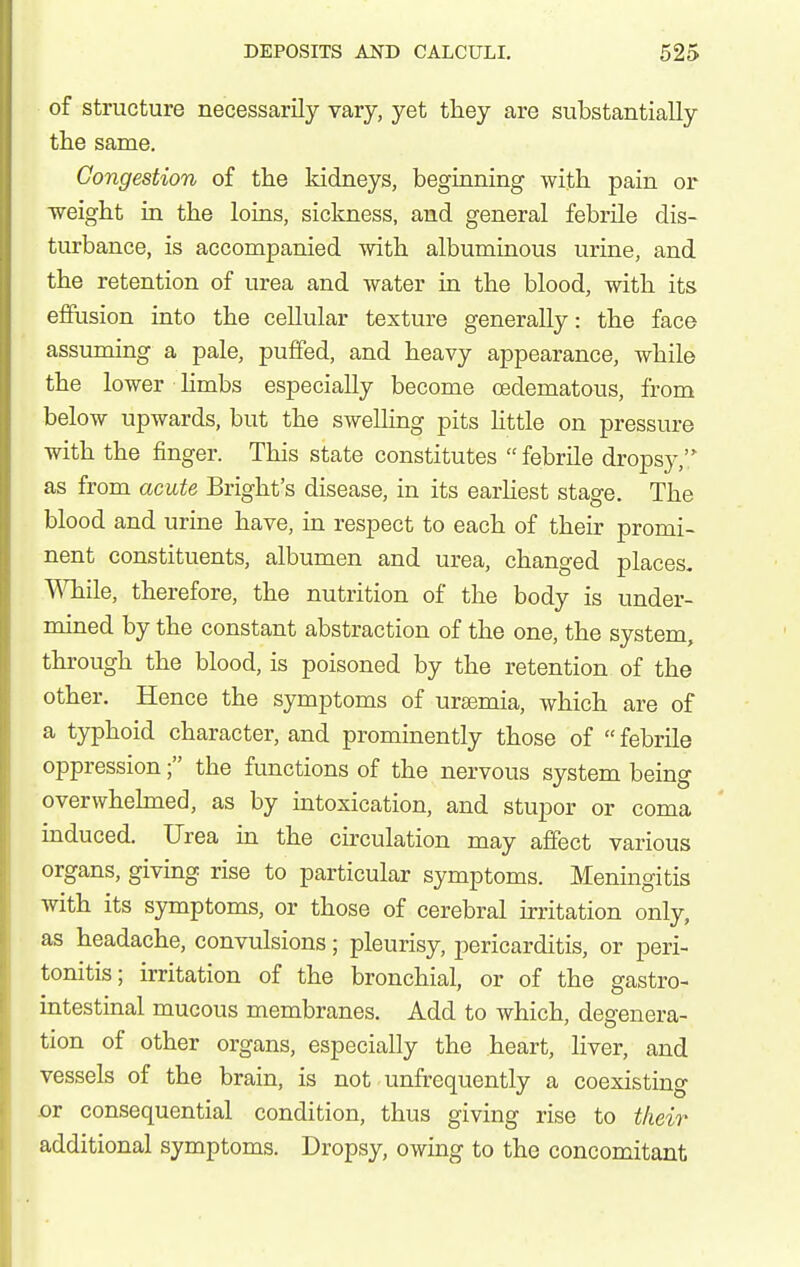 of structure necessarily vary, yet they are substantially the same. Congestion of the kidneys, beginning with pain or weight in the loins, sickness, and general febrile dis- turbance, is accompanied with albuminous urine, and the retention of urea and water in the blood, with its effusion into the cellular texture generally: the face assuming a pale, puffed, and heavy appearance, while the lower limbs especially become oedematous, from below upwards, but the swelling pits Httle on pressure with the finger. This state constitutes  febrile dropsy, as from acute Bright's disease, in its earhest stage. The blood and urine have, in respect to each of their promi- nent constituents, albumen and urea, changed places, ^Tiile, therefore, the nutrition of the body is under- mined by the constant abstraction of the one, the system, through the blood, is poisoned by the retention of the other. Hence the symptoms of ursemia, which are of a typhoid character, and prominently those of  febrile oppression; the functions of the nervous system being overwhelmed, as by intoxication, and stupor or coma induced. Urea in the circulation may affect various organs, giving rise to particular symptoms. Meningitis with its symptoms, or those of cerebral irritation only, as headache, convulsions; pleurisy, pericarditis, or peri- tonitis; irritation of the bronchial, or of the gastro- intestinal mucous membranes. Add to which, degenera- tion of other organs, especially the heart, liver, and vessels of the brain, is not unfrequently a coexisting .or consequential condition, thus giving rise to their additional symptoms. Dropsy, owing to the concomitant