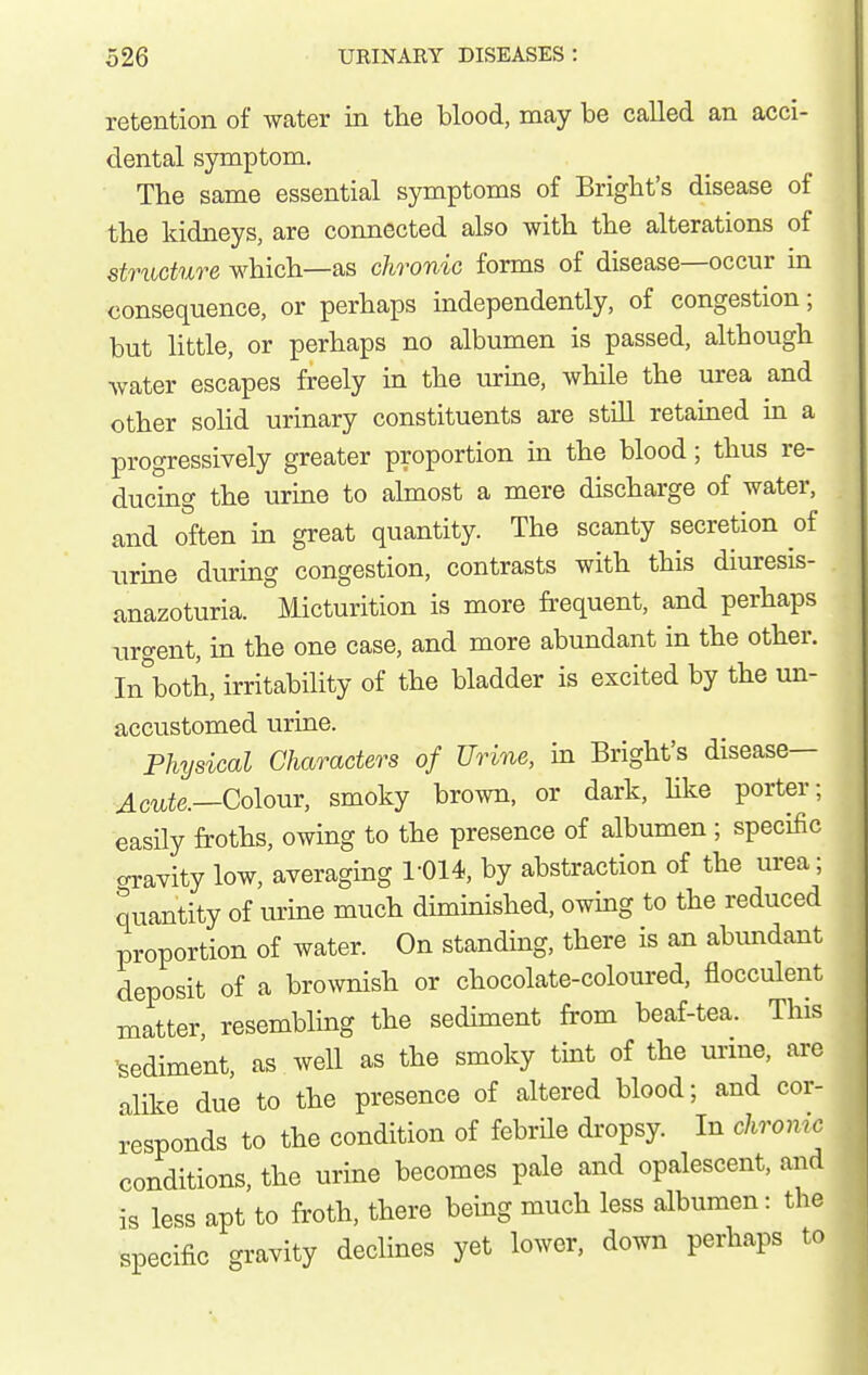 retention of water in the blood, may be called an acci- dental symptom. The same essential symptoms of Brigbt's disease of the kidneys, are connected also with the alterations of structure which—as chronic forms of disease—occur in consequence, or perhaps independently, of congestion; but little, or perhaps no albumen is passed, although water escapes freely in the urine, while the urea and other sohd urinary constituents are still retained in a progressively greater proportion in the blood; thus re- ducing the urine to ahnost a mere discharge of water, and often in great quantity. The scanty secretion of urme during congestion, contrasts with this diuresis- anazoturia. Micturition is more frequent, and perhaps urgent, in the one case, and more abundant in the other. In\oth, irritability of the bladder is excited by the un- accustomed urine. Physical Characters of Urine, in Bright's disease— Acute.—Qolour, smoky brown, or dark, hke porter; easily froths, owing to the presence of albumen ; specific oravity low, averaging r014, by abstraction of the urea; quantity of urine much diminished, owing to the reduced proportion of water. On standing, there is an abundant deposit of a brownish or chocolate-coloured, flocculent matter resembling the sediment fi'om beaf-tea. This 'sediment, as well as the smoky tint of the urine, are alike due to the presence of altered blood; and cor- responds to the condition of febrile dropsy. In chronic conditions, the urine becomes pale and opalescent, and is less apt to froth, there being much less albumen: the specific gravity declines yet lower, down perhaps to r
