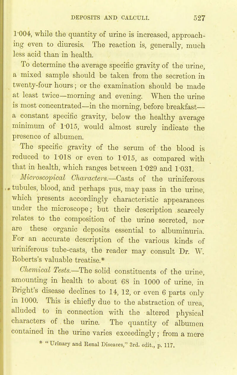 1-004, while the quantity of urine is increased, approach- ing even to diuresis. The reaction is, generally, much less acid than in health. To determine the average specific gravity of the urine, a mixed sample should be taken from the secretion in twenty-four hours; or the exammation should be made at least twice—morning and evening. When the urine is most concentrated—in the morning, before breakfast— a constant specific gravity, below the healthy average minimum of 1-015, would almost surely indicate the presence of albumen. The specific gravity of the serum of the blood is reduced to 1-018 or even to 1-015, as compared with that in health, which ranges between 1-029 and 1-031. Microscopical Characters.—Casts of the uriniferous • tubules, blood, and perhaps pus, may pass in the urine, which presents accordingly characteristic appearances under the microscope; but their description scarcely relates to the composition of the urine secreted, nor are these organic deposits essential to albuminuria. For an accurate description of the various kinds of uriniferous tube-casts, the reader may consult Dr. W. Eoberts's valuable treatise.* Chemical Tests.—The solid constituents of the urine, amounting in health to about 68 in 1000 of urine, in Bright's disease declines to 14, 12, or even 6 parts only in 1000. This is chiefly due to the abstraction of urea, alluded to in connection with the altered physical characters of the urine. The quantity of albumen contained in the urine varies exceedingly; from a mere * Urinary and Renal Diseases, 3rd. edit., p. 117.