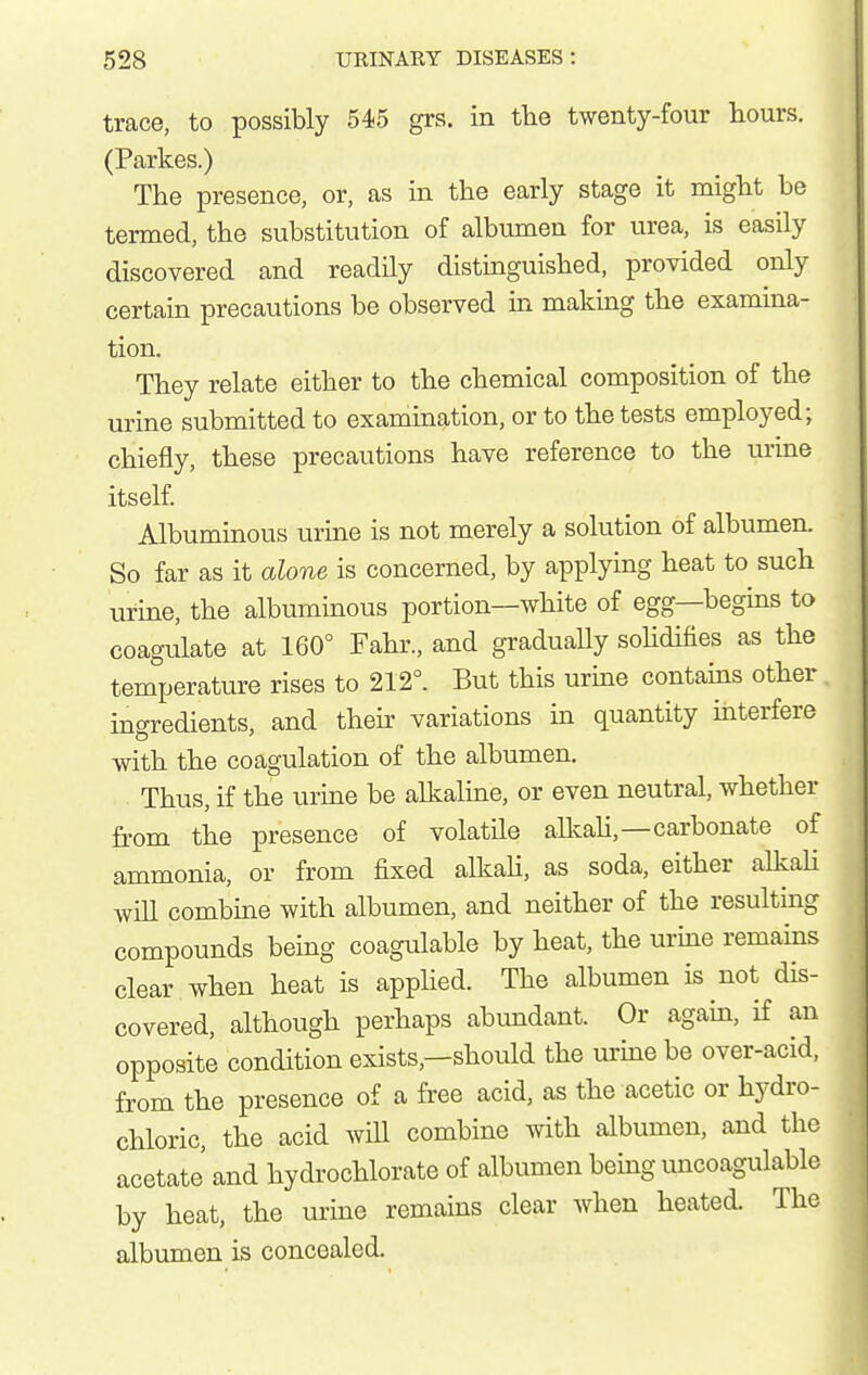 trace, to possibly 545 grs. in the twenty-four hours. (Parkes.) The presence, or, as in the early stage it might be termed, the substitution of albumen for urea, is easily discovered and readily distiaguished, provided only certain precautions be observed in making the examina- tion. They relate either to the chemical composition of the urine submitted to examination, or to the tests employed; chiefly, these precautions have reference to the urine itself. Albuminous urine is not merely a solution of albumen. So far as it alone is concerned, by applying heat to such urine, the albuminous portion—white of egg—begms to coagulate at 160° Fahr., and graduaUy sohdifies as the temperature rises to 212°. But this urine contams other ingredients, and their variations in quantity interfere with the coagulation of the albumen. Thus, if the urine be alkaline, or even neutral, whether fi-om the presence of volatile allvah,—carbonate of ammonia, or from fixed alkaU, as soda, either alkaH will combine with albumen, and neither of the resultmg compounds being coagulable by heat, the urine remains clear when heat is applied. The albumen is not dis- covered, although perhaps abvmdant. Or again, if an opposite condition exists,—should the urine be over-acid, from the presence of a free acid, as the acetic or hydro- chloric, the acid wiU combine with albumen, and the acetate' and hydrochlorate of albumen being uncoagulable by heat, the urine remains clear Avhen heated. The albumen is concealed.