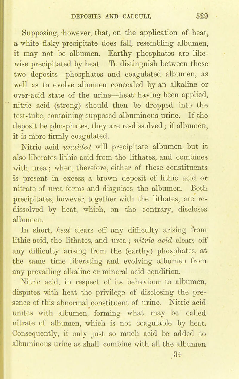 Supposing, however, tliat, on the application of heat, a white flaky precipitate does fall, resembUng albumen, it may not be albumen. Earthy phosphates are like- wise precipitated by heat. To distinguish between these two deposits—phosphates and coagulated albumen, as well as to evolve albumen concealed by an alkaline or over-acid state of the urine—heat having been applied, nitric acid (strong) should then be dropped into the test-tube, containing supposed albuminous urine. If the deposit be phosphates, they are re-dissolved; if albumen, it is more firmly coagulated. Nitric acid u7iaided will precipitate albumen, but it also hberates lithic acid from the lithates, and combines with iu*ea; when, therefore, either of these constituents is present in excess, a brown deposit of lithic acid or nitrate of urea forms and disguises the albumen. Both precipitates, however, together with the lithates, are re- dissolved by heat, which, on the contrary, discloses albumen. In short, heat clears off any difficulty arising from Hthic acid, the lithates, and urea; nitric acid clears off any difficulty arising from the (earthy) phosphates, at the same time liberating and evolving albumen from any prevailing alkahne or mineral acid condition. Nitric acid, in respect of its behaviour to albumen, disputes with heat the privilege of disclosing the pre- sence of this abnormal constituent of urine. Nitric acid unites with albumen, forming what, may be called nitrate of albumen, which is not coagulable by heat. Consequently, if only just so much acid be added to albuminous urine as shall combine with all the albumen ,34