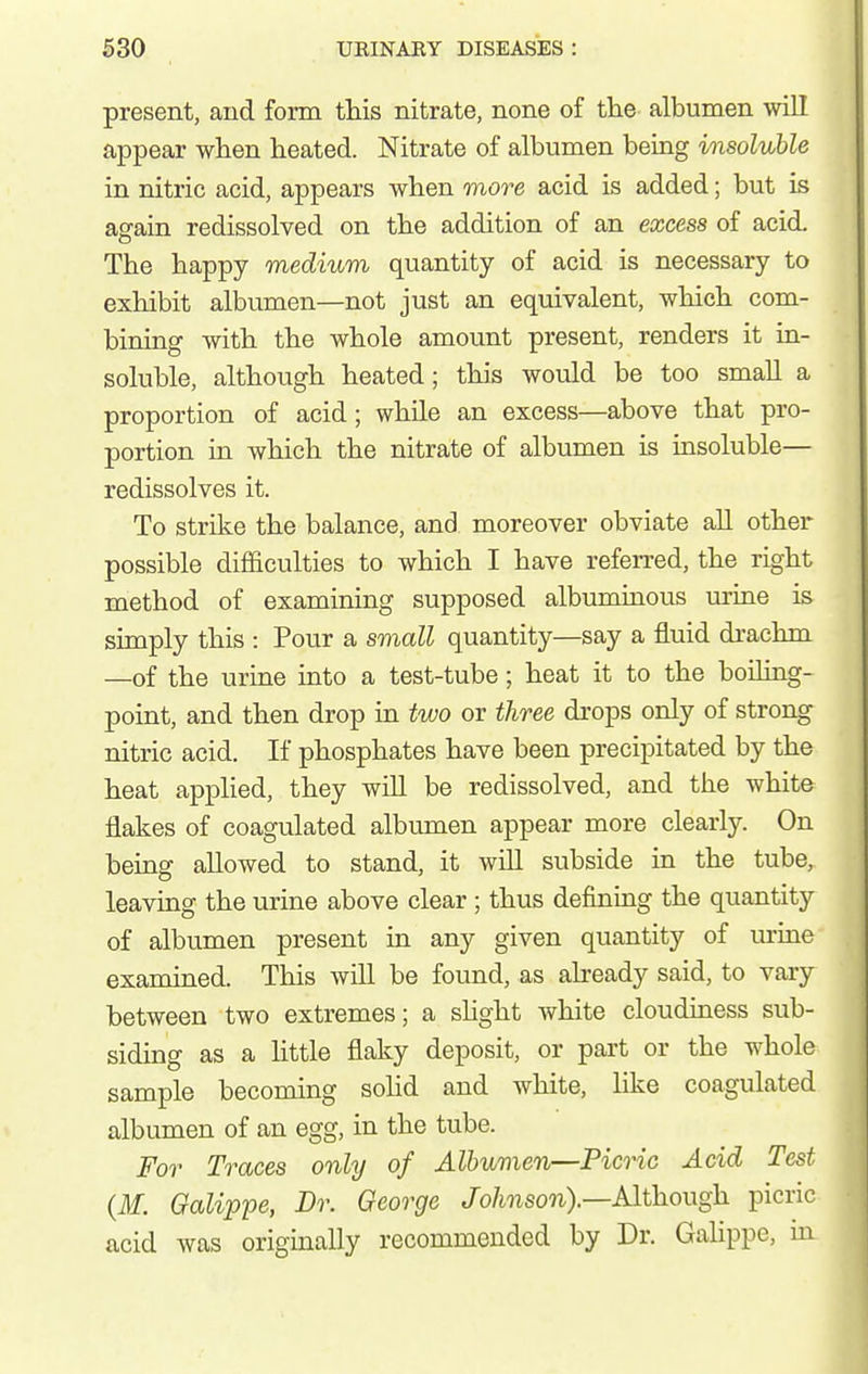 present, and form this nitrate, none of tlie albumen will appear when heated. Nitrate of albumen being insoluble in nitric acid, appears when more acid is added; but is asrain redissolved on the addition of an excess of acid. The happy medium quantity of acid is necessary to exhibit albumen—not just an equivalent, which com- bining with the whole amount present, renders it in- soluble, although heated; this would be too small a proportion of acid; while an excess—above that pro- portion in which the nitrate of albumen is insoluble— redissolves it. To strike the balance, and. moreover obviate all other possible difficulties to which I have referred, the right method of examining supposed albuminous m-ine is simply this : Pour a small quantity—say a fluid drachm —of the urine into a test-tube; heat it to the boiling- point, and then drop in two or three drops only of strong nitric acid. If phosphates have been precipitated by the heat applied, they will be redissolved, and the white flakes of coagulated albumen appear more clearly. On being allowed to stand, it will subside in the tube, leaving the urine above clear; thus defining the quantity of albumen present in any given quantity of m-ine examined. This will be found, as already said, to vary between two extremes; a shght white cloudiness sub- siding as a little flaky deposit, or part or the whole sample becoming sohd and white, Hke coagulated albumen of an egg, in the tube. For Traces only of Albumen—Picric Acid Test {M. Galippe, Dr. George /o/mso7i).—Although picric acid was originally recommended by Dr. Galippe, m