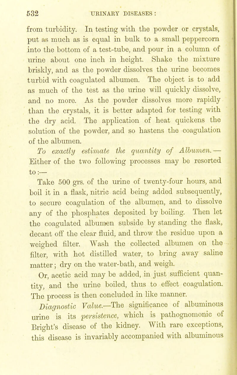 from turbidity. In testing with tlie powder or crystals, put as much as is equal in bulk to a small peppercorn into the bottom of a test-tube, and pour in a column of urine about one inch in height. Shake the mixture briskly, and as the powder dissolves the urine becomes turbid with coagulated albumen. The object is to add as much of the test as the urine will quickly dissolve, and no more. As the powder dissolves more rapidly than the crystals, it is better adapted for testing with the dry acid. The apphcation of heat quickens the solution of the powder, and so hastens the coagulation of the albumen. To exactly estimate the quantity of Albumen.— Either of the two following processes may be resorted to :— Take 500 grs. of the urine of twenty-four hours, and boil it in a flask, nitric acid being added subsequently, to secure coagulation of the albumen, and to dissolve any of the phosphates deposited by boihng. Then let the coagulated albumen subside by standing the flask, decant off the clear fluid, and throw the residue upon a weighed filter. Wash the collected albumen on the filter, with hot distilled Avater, to bring away sahne matter; dry on the water-bath, and weigh. Or, acetic acid may be added, in just suflficient quan- tity, and the urine boiled, thus to effect coagulation. The process is then concluded in hke manner. Diagnostic Value.—The significance of albuminous urine is its persistence, which is pathognomonic of Bright's disease of the kidney. With rare exceptions, this disease is invariably accompanied with albuminous
