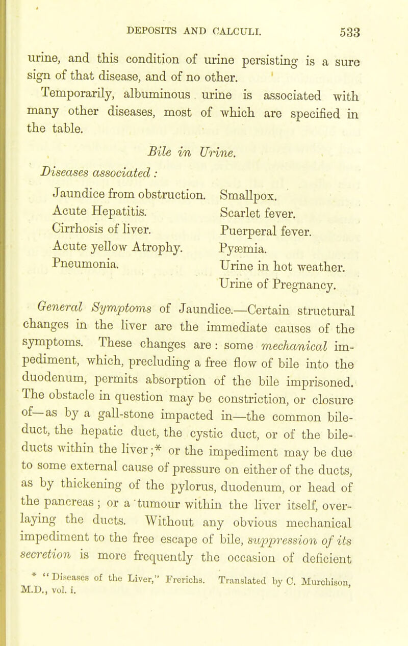 urine, and this condition of mine persisting is a sure sign of that disease, and of no other. Temporarily, albuminous urine is associated with many other diseases, most of which are specified in the table. Bile in Urine. Diseases associated: Jaundice from obstruction. Smallpox. Acute Hepatitis. Scarlet fever. Cirrhosis of liver. Puerperal fever. Acute yellow Atrophy. Pyemia. Pneumonia. Urine in hot weather. Urine of Pregnancy. General Symptoms of Jaundice.—Certain structural changes in the liver are the immediate causes of the symptoms. These changes are : some mechanical im- pediment, which, precluding a free flow of bile into the duodenum, permits absorption of the bile imprisoned. The obstacle in question may be constriction, or closure of—as by a gall-stone impacted in—the common bile- duct, the hepatic duct, the cystic duct, or of the bile- ducts within the liver ;* or the impediment may be due to some external cause of pressure on either of the ducts, as by thickening of the pylorus, duodenum, or head of the pancreas ; or a tumour within the liver itself, over- laying the ducts. Without any obvious mechanical impediment to the free escape of bile, suppression of its secretion is more frequently the occasion of deficient * Diseases of the Liver, Frerichs. Translated by C. Murchison M.D., vol. i.