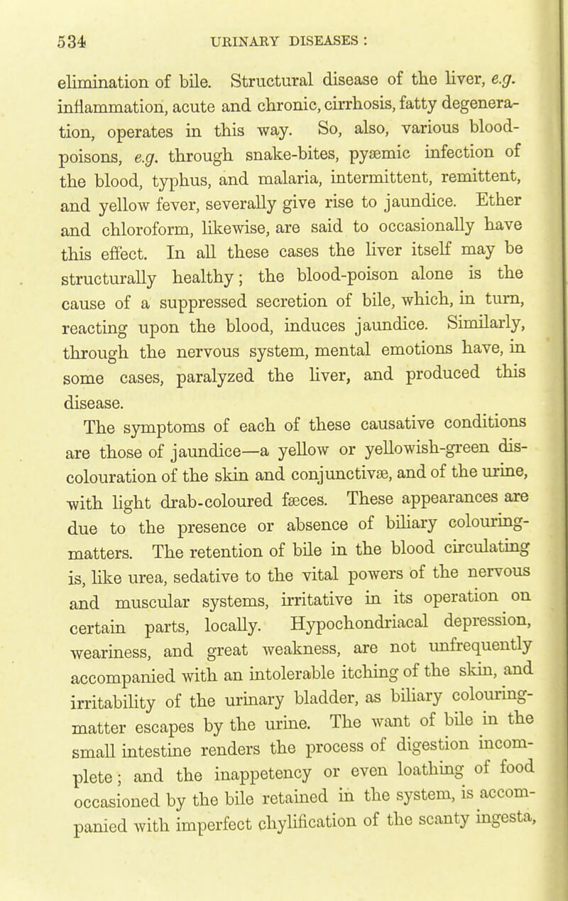 elimination of bile. Structural disease of tlie liver, e.g. inflammation, acute and chronic, cirrhosis, fatty degenera- tion, operates in this way. So, also, various blood- poisons, e.g. through snake-bites, pysemic infection of the blood, typhus, and malaria, intermittent, remittent, and yellow fever, severally give rise to jaundice. Ether and chloroform, likewise, are said to occasionally have this effect. In all these cases the liver itself may be structurally healthy; the blood-poison alone is the cause of a suppressed secretion of bile, which, in turn, reacting upon the blood, induces jaundice. Similarly, through the nervous system, mental emotions have, in some cases, paralyzed the Hver, and produced this disease. The symptoms of each of these causative conditions are those of jaundice—a yellow or yellowish-green dis- colouration of the skin and conjunctivas, and of the urine, with light drab-coloured fseces. These appearances are due to the presence or absence of bihary colouring- matters. The retention of bile in the blood circulating is, hke urea, sedative to the vital powers of the nervous and muscular systems, irritative in its operation on certain parts, locally. Hypochondi-iacal depression, weariness, and great weakness, are not unfrequently accompanied with an intolerable itching of the skin, and irritabiUty of the urinary bladder, as bihary colouring- matter escapes by the urine. The want of bile in the smaU intestine renders the process of digestion incom- plete ; and the inappetency or even loathing of food occasioned by the bile retamed in the system, is accom- panied with imperfect chyUfication of the scanty ingesta,