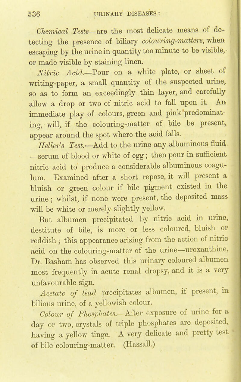 Chemical Te8ts~&xe the most delicate means of de- tecting the presence of bihary colounng-matters, when escaping by the urine in quantity too minute to be visible, or made visible by staining linen. Nitric Acid.—?o\vs: on a white plate, or sheet of writing-paper, a small quantity of the suspected urine, so as to form an exceedingly thin layer, and carefully allow a drop or two of nitric acid to fall upon it. An immediate play of colours, green and pink predominat- ing, will, if the colouring-matter of bile be present, appear around the spot where the acid falls. Hellers Tesi—Add to the urine any albuminous fluid —serum of blood or white of egg; then pour in sufficient nitric acid to produce a considerable albuminous coagu- lum. Examined after a short repose, it wUl present a bluish or green colour if bile pigment existed in the urine; whilst, if none were present, tlie deposited mass will be white or merely shghtly yellow. But albumen precipitated by nitric acid in urine, destitute of bile, is more or less coloured, bluish or reddish ; this appearance arising from the action of nitric acid on the colouring-matter of the urine—uroxanthine. Dr. Basham has observed this urinary coloured albumen most frequently in acute renal dropsy, and it is a very unfavourable sign. Acetate of lead precipitates albumen, if present, in bihous urine, of a yellowish colour. Colour of Phosphates.—Aitcv exposure of urine for a day or two, crystals of triple phosphates are deposited, having a yellow tinge. A very delicate and pretty test of bile colouring-matter. (Hassall.)