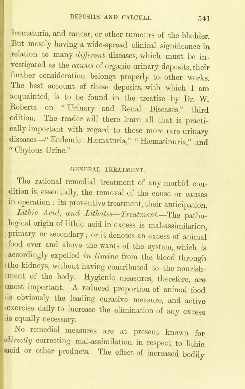 hematuria, and cancer, or other tumours of the bladder. But mostly having a wide-spread clinical significance in relation to many different diseases, which must be in- vestigated as the causes of organic urinary deposits, their further consideration belongs properly to other works. The best account of these deposits, with which I am acquainted, is to be found in the treatise by Dr. W. Koberts on '•' Urinary and Eenal Diseases, third edition. The reader will there learn all that is practi- cally important with regard to those more rare urmary diseases— Endemic Hsematuria,  H£ematinuria, and  Chylous Urine. GENERAL TREATMENT. The rational remedial treatment of any morbid con- dition is, essentially, the removal of the cause or causes in operation : its preventive treatment, their anticipation. Uthic Acid, and Lithates—Treatment.—The patho- logical origin of hthic acid in excess is mal-assimilation, :primary or secondary; or it denotes an excess of animal :food over and above the wants of the system, which is iaccordmgly expeUed in limine from the blood through Ithe kidneys, without having contributed to the nourish- iment of the body. Hygienic measures, therefore, are imost important. A reduced proportion of animal food lis obviously the leading curative measm-e, and active (exercise daily to increase the elimination of any excess iis equally necessary. No remedial measures are at present loiown for (directly correcting mal-assimilation in respect to lithic aacid or other products. The efiect of increased bodily