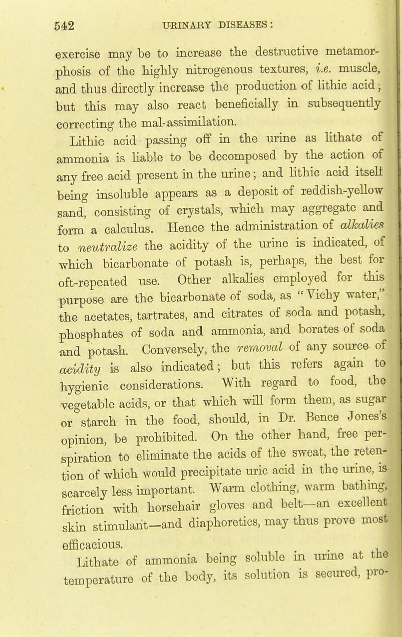 exercise may be to increase tlie destructive metamor- phosis of the highly nitrogenous textures, i.e. muscle, and thus directly increase the production of Hthic acid, but this may also react beneficially in subsequently correcting the mal-assimilation. Lithic acid passing off in the urine as lithate of ammonia is liable to be decomposed by the action of any free acid present in the urine; and lithic acid itself being insoluble appears as a deposit of reddish-yellow sand, consisting of crystals, which may aggregate and form a calculus. Hence the administration of alkalies to neutralize the acidity of the urine is indicated, of which bicarbonate of potash is, perhaps, the best for oft-repeated use. Other alkahes employed for this purpose are the bicarbonate of soda, as  Vichy water, the acetates, tartrates, and citrates of soda and potash, phosphates of soda and ammonia, and borates of soda and potash. Conversely, the removal of any source of acidity is also indicated; but this refers again to hygienic considerations. With regard to food, the vegetable acids, or that which will form them, as sugar or°starch in the food, should, in Dr. Bence Jones's opinion, be prohibited. On the other hand, free per- spiration to eliminate the acids of the sweat, the reten- tion of which woiTld precipitate uric acid in the urine, is scarcely less important. Warm clothing, warm bathing, friction with horsehair gloves and belt—an excellent skin stimulant-and diaphoretics, may thus prove most efficacious. Lithate of ammonia being soluble in urine at the temperature of the body, its solution is secured, pro-