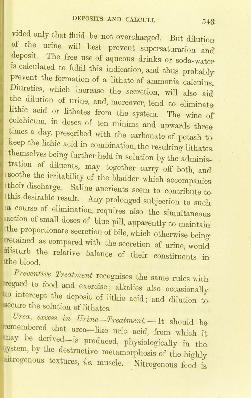 vided only that flmd be not overcharged. But dHution of the urine wHl best prevent supersaturation and deposit. The free use of aqueous drinks or soda-water IS calculated to fulfil this indication, and thus probably prevent the formation of a hthate of ammonia calculus Diuretics, which increase the secretion, wiU also aid the dilution of urine, and, moreover, tend to eliminate hthic acid or Hthates from the system. The wine of colchicum, in doses of ten minims and upwards threa times a day, prescribed with the carbonate of potash to- keep the hthic acid in combination, the resulting lithates themselves being further held in solution by the adminis- tration of diluents, may together carry off both and soothe the irritability of the bladder which accompanies then- discharge. Saline aperients seem to contribute to :this desirable result. Any prolonged subjection to such a course of ehmination, requires also the simultaneous action of smaU doses of blue piU, apparently to maintain the proportionate secretion of bile, which otherwise beino- retained as compared mth the secretion of urine would disturb the relative balance of their constituents in the blood, PrevenUve Treatment recognises the same rules with •egard to food and exercise; alkalies also occasionaUy o intercept the deposit of hthic acid; and dilution ta ecure the solution of hthates. Urea, excess in Urine-Treatment. ~ It should be omembered that urea-Hlce uric acid, from which it nay be derived-is produced, physiologically in the ystem, by the destructive metamorphosis of the hicrhlv -itrogenous textures, i.e. muscle. Nitrogenous food L I