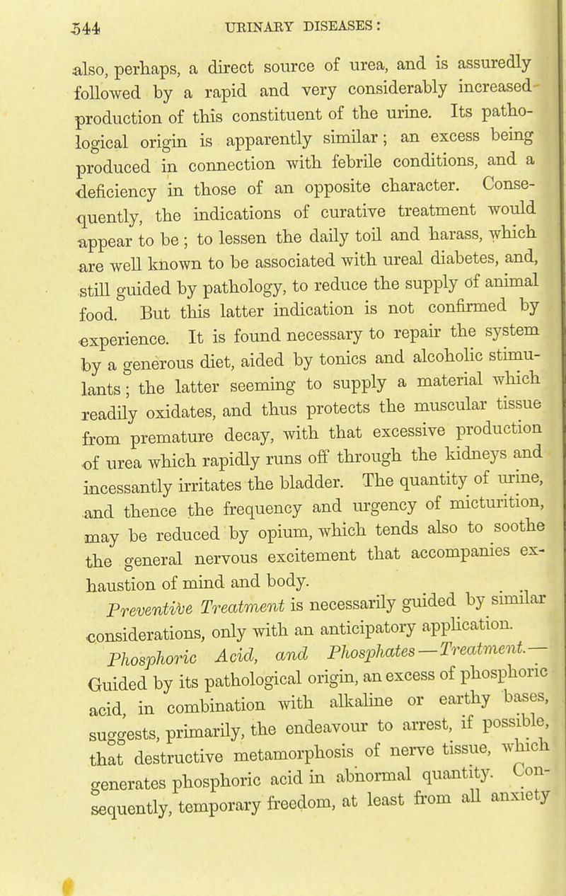 also, perhaps, a direct source of urea, and is assuredly followed by a rapid and very considerably increased production of tbis constituent of tbe urine. Its patbo- logical origin is apparently similar; an excess being produced in connection with febrile conditions, and a deficiency in tbose of an opposite character. Conse- quently, tbe indications of curative treatment would appear to be ; to lessen tbe daily toil and barass, wbicb are well Imown to be associated witb ureal diabetes, and, still guided by patbology, to reduce tbe supply of animal food. But tbis latter indication is not confirmed by experience. It is found necessary to repair tbe system by a generous diet, aided by tonics and alcobolic stimu- lants ; tbe latter seeming to supply a material wbicb readHy oxidates, and tbus protects tbe muscular tissue from premature decay, witb that excessive production of urea wbicb rapidly runs off tbrougb tbe kidneys and incessantly irritates tbe bladder. Tbe quantity of urine, and tbence tbe frequency and urgency of micturition, may be reduced by opium, wbicb tends also to sootbe tbe general nervous excitement tbat accompanies ex- haustion of mind and body. Preventive Treatment is necessarily guided by similar considerations, only witb an anticipatory appUcation. Phosphoric Acid, and Phosphates-Treatment.— Guided by its pathological origin, an excess of phosphoric acid in combination with alkaline or earthy bases, suggests, primarily, the endeavour to arrest, if possible, that destructive metamorphosis of nerve tissue, which crenerates phosphoric acid in abnormal quantity. Con- sequently, temporary fi'eedom, at least from all anxiety #