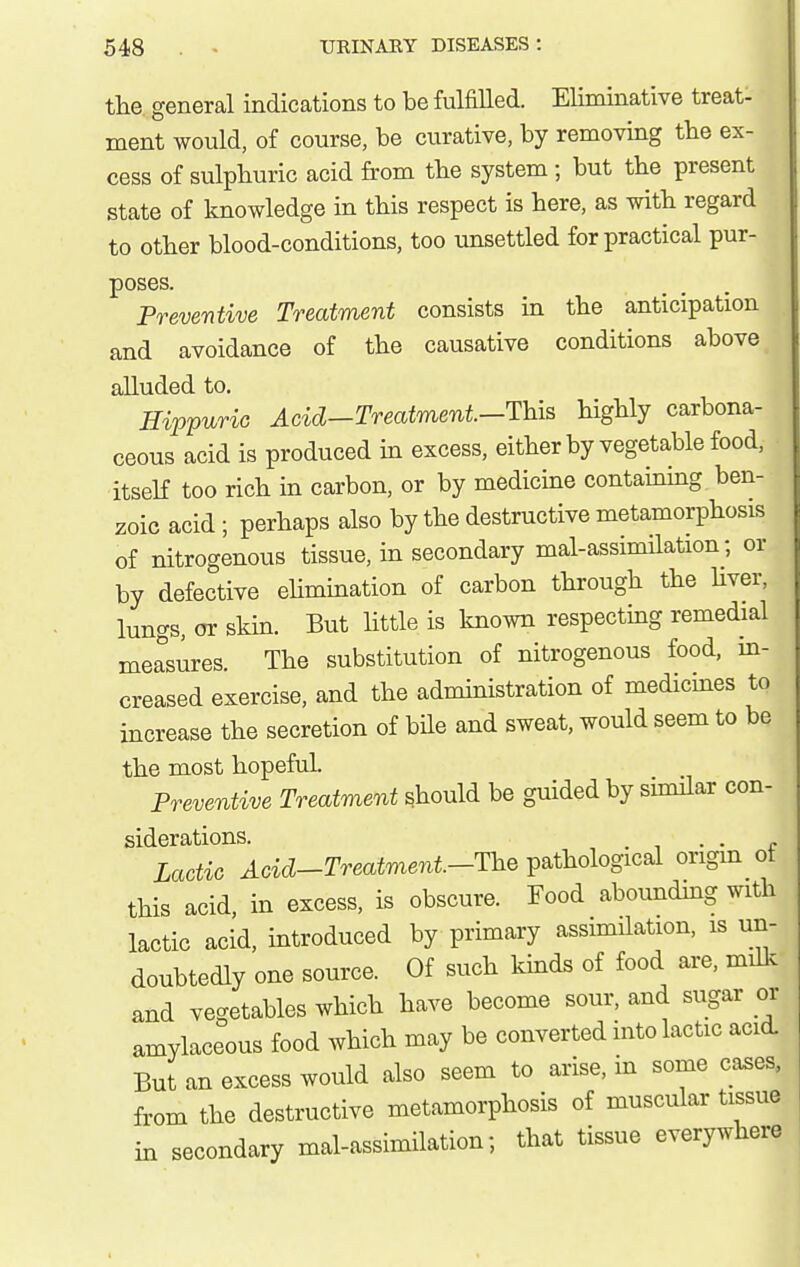 the general indications to be fulfilled. Eliminative treat- ment would, of course, be curative, by removing the ex- cess of sulphuric acid from the system ; but the present state of knowledge in this respect is here, as with regard to other blood-conditions, too unsettled for practical pur- poses. Preventive Treatment consists in the anticipation and avoidance of the causative conditions above alluded to. HippuriG Acid-Treatment.-Th.is highly carbona- ceous acid is produced in excess, either by vegetable food, itseK too rich in carbon, or by medicine containing ben- zoic acid ; perhaps also by the destructive metamorphosis of nitrogenous tissue, in secondary mal-assimilation; or by defective elimination of carbon through the Hver, lungs, or skin. But httle is known respecting remedial measures. The substitution of nitrogenous food, m- creased exercise, and the administration of medicines to increase the secretion of bile and sweat, would seem to be the most hopeful. Preventive Treatment should be guided by similar con- siderations. . . Lactic Acid-Treatment.-The pathological origm of this acid, in excess, is obscure. Food aboundmg with lactic acid, introduced by primary assimilation, is un- doubtedly one source. Of such kinds of food are, millc and vegetables which have become sour, and sugar or amylaceous food which may be converted into lactic acid. But an excess would also seem to arise, in some cases, from the destructive metamorphosis of muscular tissue in secondary mal-assimilation; that tissue everywhere