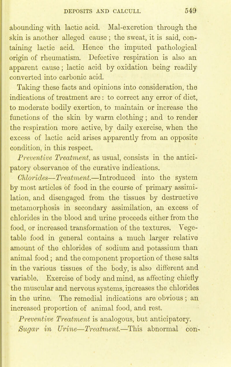 abounding with lactic acid. Mal-excretion through the skin is another alleged cause ; the sweat, it is said, con- taiuing lactic acid. Hence the imputed pathological origin of rheumatism. Defective resph'ation is also an apparent cause; lactic acid by oxidation being readily converted into carbonic acid. Taking these facts and opinions into consideration, the indications of treatment are: to correct any error of diet, to moderate bodily exertion, to maintain or increase the functions of the skin by warm clothing ; and to render the respiration more active, by daily exercise, when the excess of lactic acid arises apparently from an opposite condition, in this respect. Preventive Treatment, as usual, consists in the antici- patory observance of the curative indications. Chlorides—Treatment.—Introduced into the system by most articles of food ia the course of primary assimi- lation, and disengaged from the tissues by destructive metamorphosis in secondary assimilation, an excess of chlorides in the blood and urine proceeds either from the food, or increased transformation of the textures. Vege- table food in general contains a much larger relative amount of the chlorides of sodium and potassium than animal food; and the component proportion of these salts La the various tissues of the body, is also difi'erent and variable. Exercise of body and mind, as affecting chiefly the muscular and nervous systems, increases the chlorides in the urine. The remedial indications are obvious ; an increased proportion of animal food, and rest. Preventive Treatment is analogous, but anticipatory. Sugar in Urine—Treatment—This abnormal con-