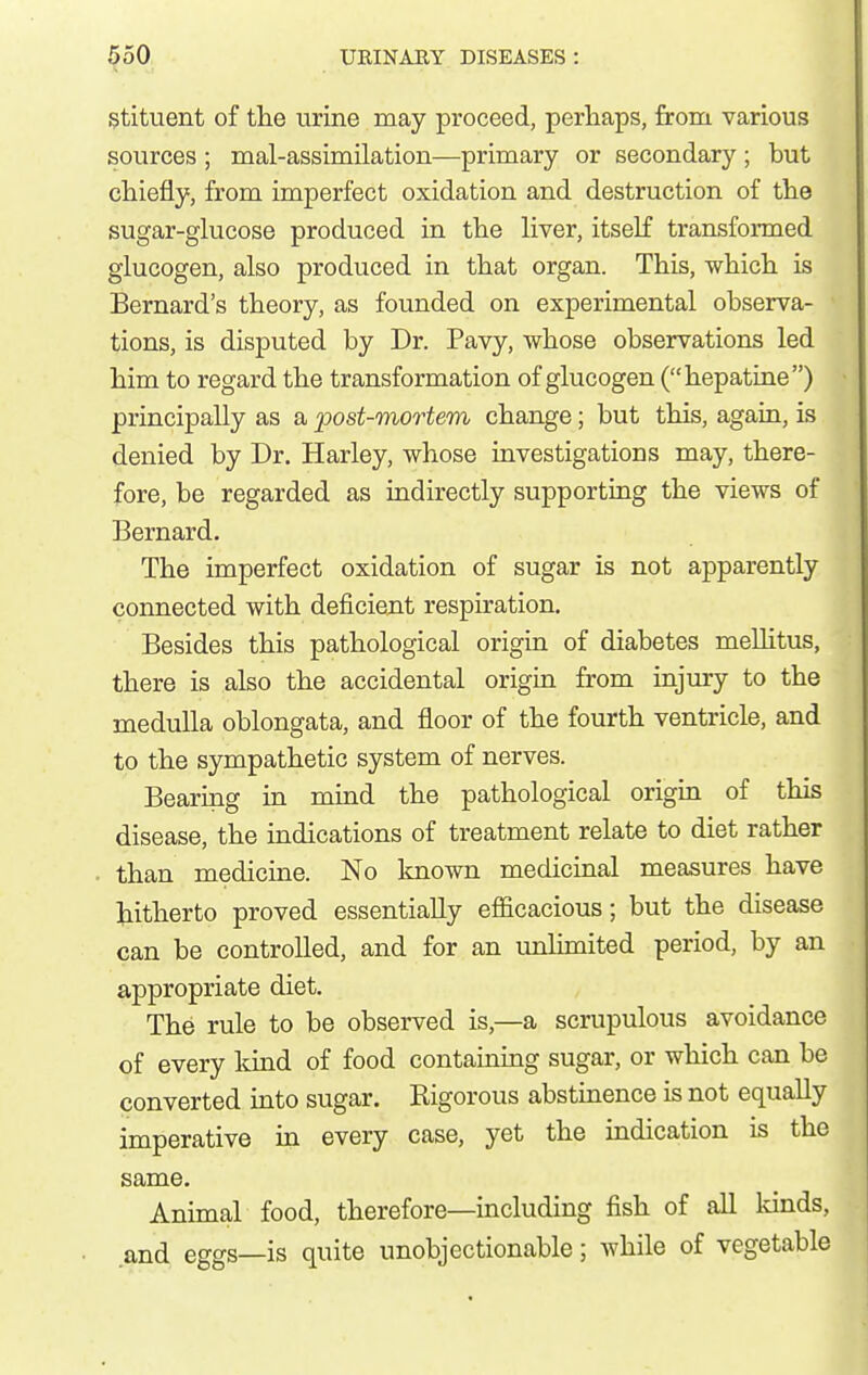 Stituent of the urine may proceed, perhaps, from various sources ; mal-assimilation—primary or secondary ; but chiefly, from imperfect oxidation and destruction of the sugar-glucose produced in the Hver, itself transformed glucogen, also produced in that organ. This, which is Bernard's theory, as founded on experimental observa- tions, is disputed by Dr. Pavy, whose observations led him to regard the transformation of glucogen (hepatine) principally as a post-mortem change; but this, again, is denied by Dr. Harley, whose investigations may, there- fore, be regarded as indirectly supporting the views of Bernard. The imperfect oxidation of sugar is not apparently connected with deficient respiration. Besides this pathological origin of diabetes meUitus, there is also the accidental origin from injury to the medulla oblongata, and floor of the fourth ventricle, and to the sympathetic system of nerves. Bearing in mind the pathological origin of this disease, the indications of treatment relate to diet rather than medicine. No Imown medicinal measures have hitherto proved essentially efficacious; but the disease can be controlled, and for an unlunited period, by an appropriate diet. The rule to be observed is,—a scrupulous avoidance of every kind of food containing sugar, or which can be converted into sugar. Kigorous abstinence is not equally imperative m every case, yet the indication is the same. Animal food, therefore—including fish of all lands, and eggs—is quite unobjectionable; while of vegetable