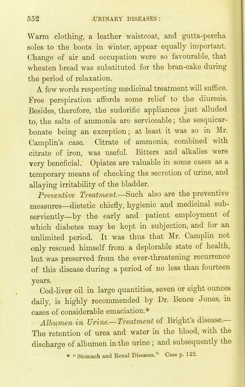 Warm clothing, a leather waistcoat, and gutta-percha soles to the boots in winter, appear equally important. Change of air and occupation were so favourable, that wheaten bread was substituted for the bran-cake during the period of relaxation. A few words respecting medicinal treatment will suffice. Free perspiration affords some relief to the diuresis. Besides, therefore, the sudorific apphances just alluded to, the salts of ammonia are serviceable; the sesquicar- bonate being an exception; at least it was so in Mr. Camphn's case. Citrate of ammonia, combined with citrate of iron, was useful. Bitters and alkahes were very beneficial. Opiates are valuable in some cases as a temporary means of checking the secretion of urine, and allaying irritability of the bladder. Preventive Treatment—Such also are the preventive measures—dietetic chiefly, hygienic and medicinal sub- serviently—by the early and patient employment of which diabetes may be kept in subjection, and for an unlimited period. It was thus that Mr. Camplm not only rescued himself from a deplorable state of health, but was preserved from the ever-threatening recun-ence of this disease during a period of no less than fourteen years. Cod-liver oil in large quantities, seven or eight ounces daily, is highly recommended by Dr. Bence Jones, in cases of considerable emaciation.* Albumen in Urine—Treatment of Bright's disease.— The retention of urea and water in the blood, with the discharge of albumen in the urine ; and subsequently the * Stomach and Renal Diseases. Case p. 122.