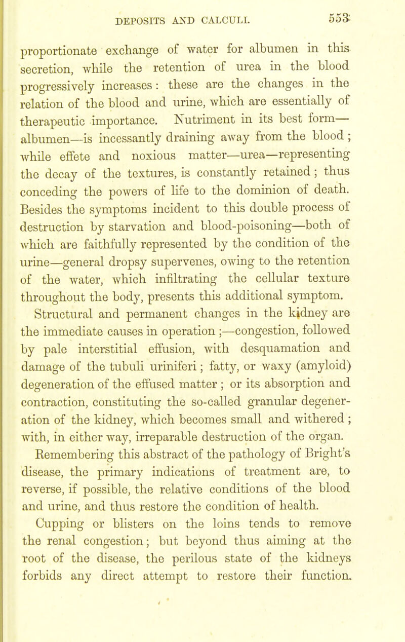 553: proportionate exchange of water for albumen in this, secretion, while the retention of urea in the blood progressively increases: these are the changes in the relation of the blood and urine, which are essentially of therapeutic importance. Nutrunent in its best form— albumen—is incessantly draining away from the blood ; while effete and noxious matter—urea—representing the decay of the textures, is constantly retained; thus conceding the powers of hfe to the dominion of death. Besides the symptoms incident to this double process of destruction by starvation and blood-poisoning—both of which are faithfully represented by the condition of the urine—general dropsy supervenes, owing to the retention of the water, Avhich infiltrating the cellular texture throughout the body, presents this additional symptom. Structural and permanent changes in the kidney are the immediate causes in operation ;—congestion, followed by pale interstitial effusion, with desquamation and damage of the tubuli uriniferi; fatty, or waxy (amyloid) degeneration of the effused matter ; or its absorption and contraction, constituting the so-called granular degener- ation of the kidney, which becomes small and withered ; with, in either way, irreparable destruction of the organ. Remembering this abstract of the pathology of Bright's disease, the primary indications of treatment are, to reverse, if possible, the relative conditions of the blood and urine, and thus restore the condition of health. Cupping or blisters on the loins tends to remove the renal congestion; but beyond thus aiming at the root of the disease, the perilous state of the kidneys forbids any direct attempt to restore their function.