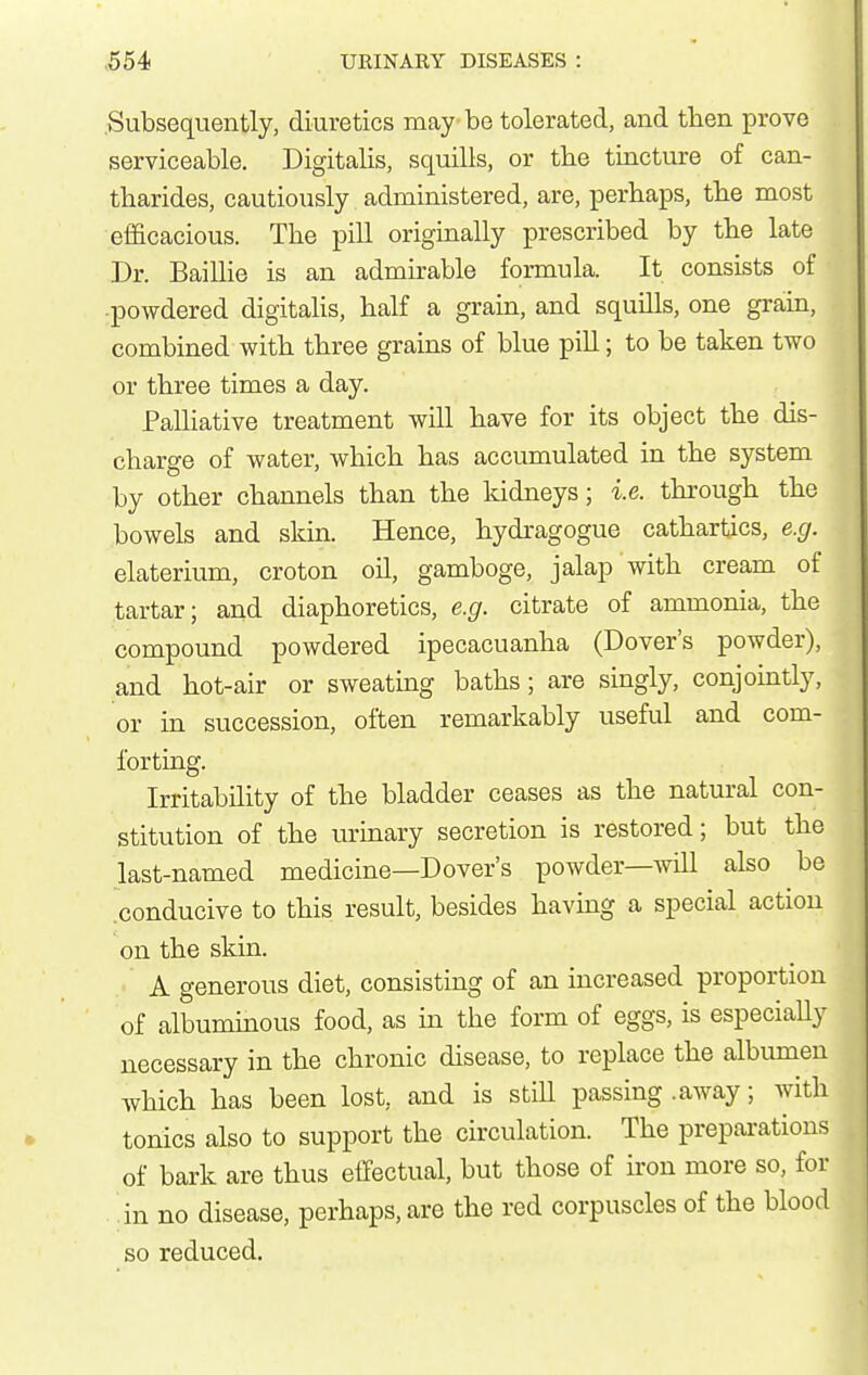 Subsequently, diuretics may be tolerated, and tben prove serviceable. Digitalis, squills, or the tincture of can- tharides, cautiously administered, are, perhaps, the most efl&cacious. The pill originally prescribed by the late Dr. Baillie is an admirable formula. It consists of powdered digitalis, half a grain, and squills, one grain, combined with three grains of blue pill; to be taken two or three times a day. PalHative treatment will have for its object the dis- charge of water, which has accumulated in the system by other channels than the kidneys; i.e. thi'ough the bowels and skin. Hence, hydragogue cathartics, e.g. elaterium, croton oil, gamboge, jalap with cream of tartar; and diaphoretics, e.g. citrate of ammonia, the compound powdered ipecacuanha (Dover's powder), and hot-air or sweating baths; are singly, conjointly, or in succession, often remarkably useful and com- forting. Irritability of the bladder ceases as the natural con- stitution of the lu-inary secretion is restored; but the last-named medicine—Dover's powder—will also be .conducive to this result, besides having a special action on the skin. A generous diet, consisting of an increased proportion of albuminous food, as in the form of eggs, is especially necessary in the chronic disease, to replace the albumen which has been lost, and is still passing .away; with tonics also to support the circulation. The preparations of bark are thus effectual, but those of iron more so, for in no disease, perhaps, are the red corpuscles of the blood so reduced.