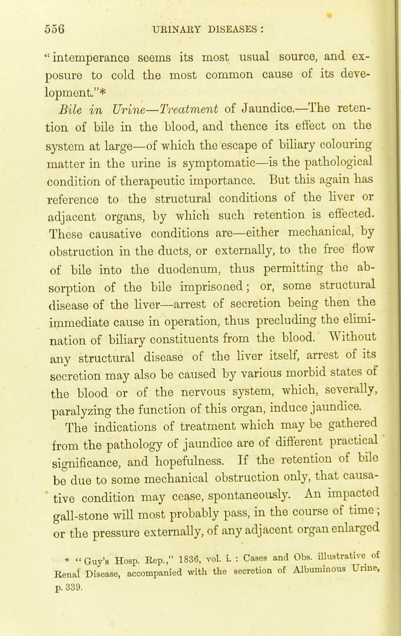 intemperance seems its most usual source, and ex- posure to cold the most common cause of its deve- lopment.* Bile in Urine—Treatment of Jaundice.—The reten- tion of bile in the blood, and thence its effect on the system at large—of which the escape of bihary colouring matter in the urine is symptomatic—is the pathological condition of therapeutic importance. But this again has reference to the structural conditions of the Uver or adjacent organs, by which such retention is effected. These causative conditions are—either mechanical, by obstruction in the ducts, or externally, to the free flow of bile into the duodenum, thus permitting the ab- sorption of the bile imprisoned; or, some structural disease of the liver—arrest of secretion being then the immediate cause in operation, thus precluding the elimi- nation of biliary constituents from the blood. Without any structural disease of the liver itself, arrest of its secretion may also be caused by various morbid states of the blood or of the nervous system, which, severally, paralyzing the function of this organ, induce jaundice. The indications of treatment which may be gathered from the pathology of jaundice are of different practical significance, and hopefuhiess. If the retention of bile be due to some mechanical obstruction only, that causa- ' tive condition may ce^se, spontaneously. An impacted gall-stone will most probably pass, in the course of time; or the pressure externally, of any adjacent organ enlarged *  Guy's Hosp. Rep., 1836, vol. i. : Cases and Obs. Ulustrative of Renal Disease, accompanied with the secretion of Albuminous Urine, p. 339.